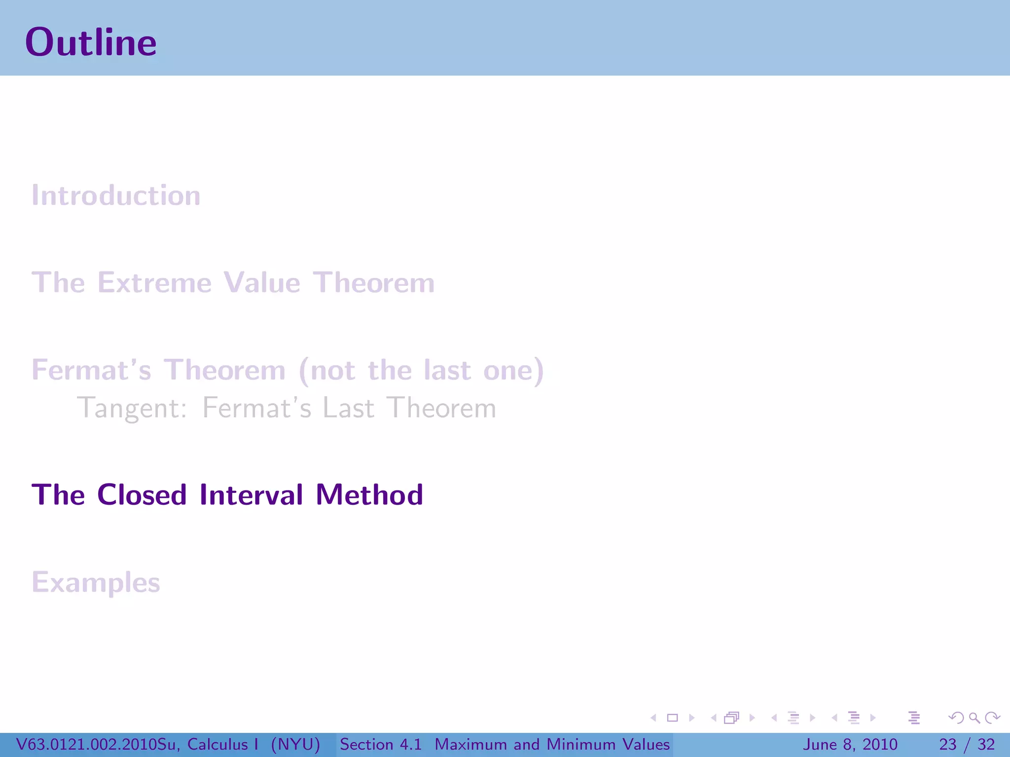 Outline


 Introduction

 The Extreme Value Theorem

 Fermat’s Theorem (not the last one)
    Tangent: Fermat’s Last Theorem

 The Closed Interval Method

 Examples




V63.0121.002.2010Su, Calculus I (NYU)   Section 4.1 Maximum and Minimum Values   June 8, 2010   23 / 32
 
