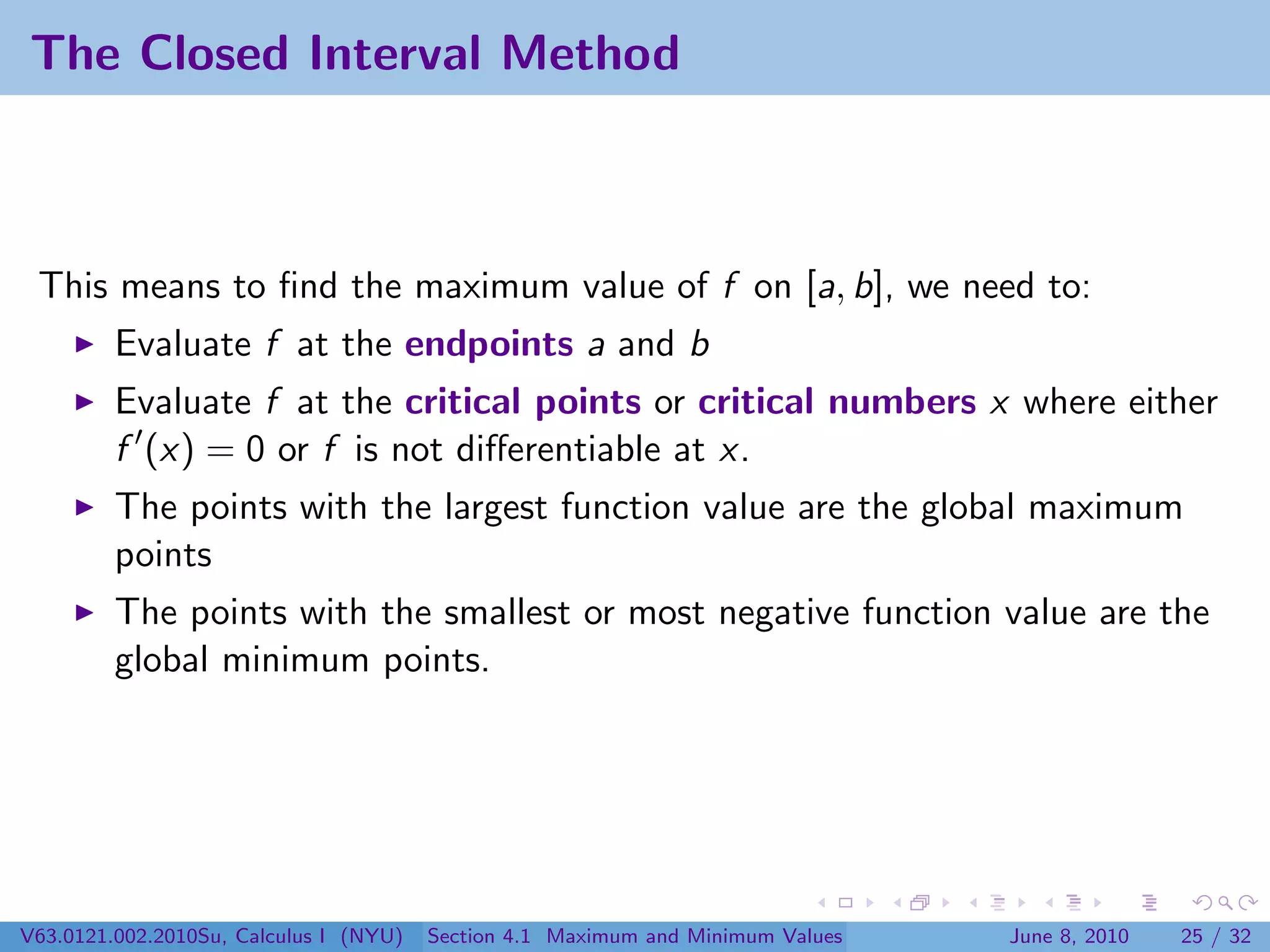 The Closed Interval Method



 This means to ﬁnd the maximum value of f on [a, b], we need to:
         Evaluate f at the endpoints a and b
         Evaluate f at the critical points or critical numbers x where either
         f (x) = 0 or f is not diﬀerentiable at x.
         The points with the largest function value are the global maximum
         points
         The points with the smallest or most negative function value are the
         global minimum points.




V63.0121.002.2010Su, Calculus I (NYU)   Section 4.1 Maximum and Minimum Values   June 8, 2010   25 / 32
 