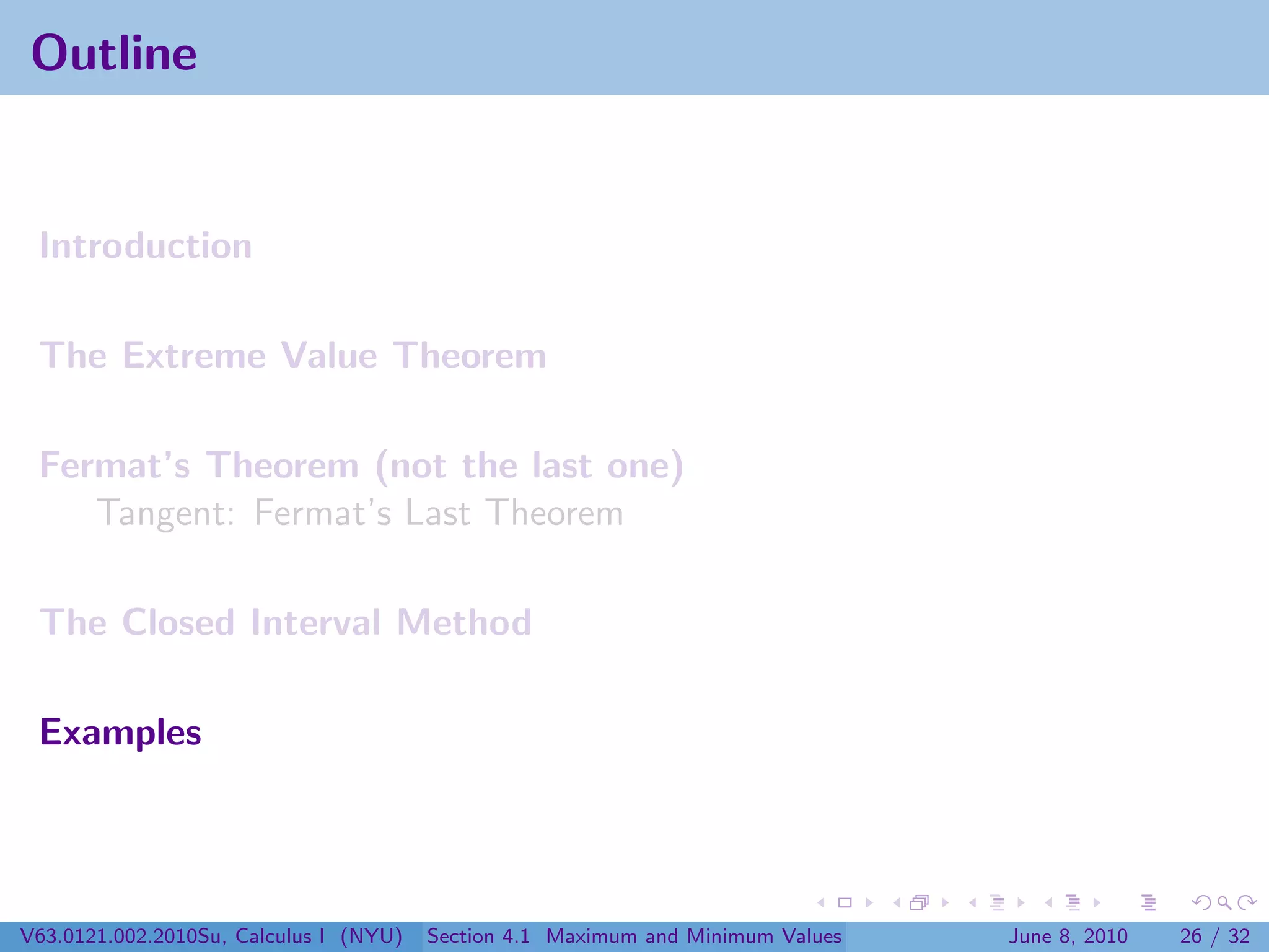 Outline


 Introduction

 The Extreme Value Theorem

 Fermat’s Theorem (not the last one)
    Tangent: Fermat’s Last Theorem

 The Closed Interval Method

 Examples




V63.0121.002.2010Su, Calculus I (NYU)   Section 4.1 Maximum and Minimum Values   June 8, 2010   26 / 32
 