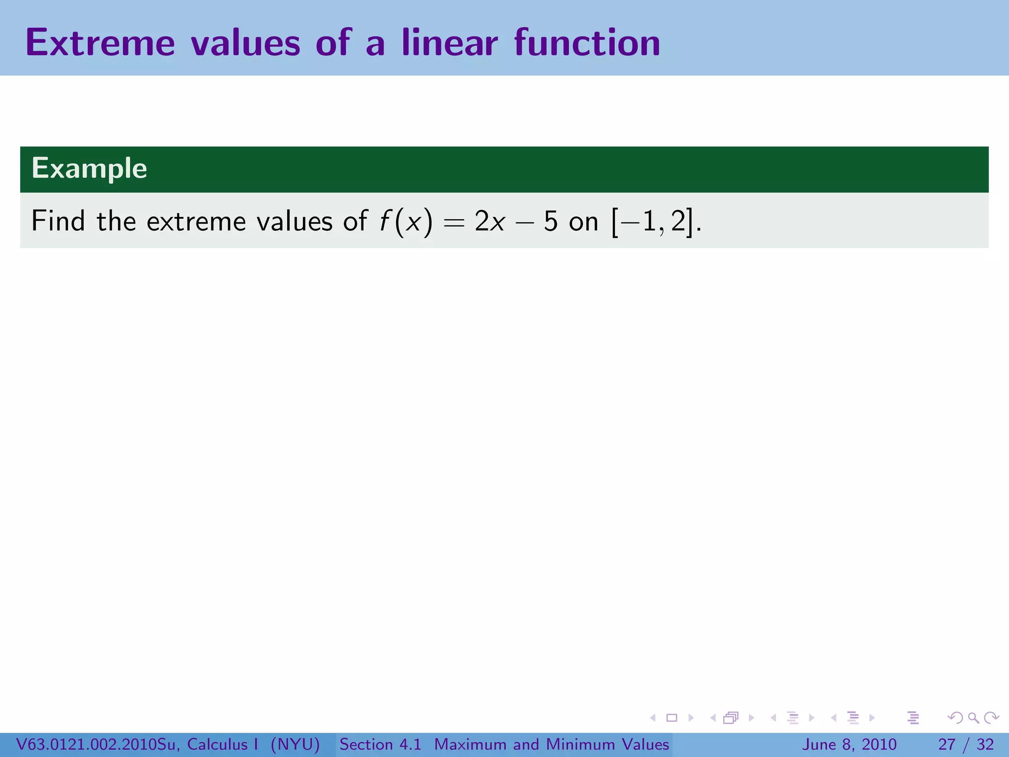 Extreme values of a linear function


 Example
 Find the extreme values of f (x) = 2x − 5 on [−1, 2].




V63.0121.002.2010Su, Calculus I (NYU)   Section 4.1 Maximum and Minimum Values   June 8, 2010   27 / 32
 