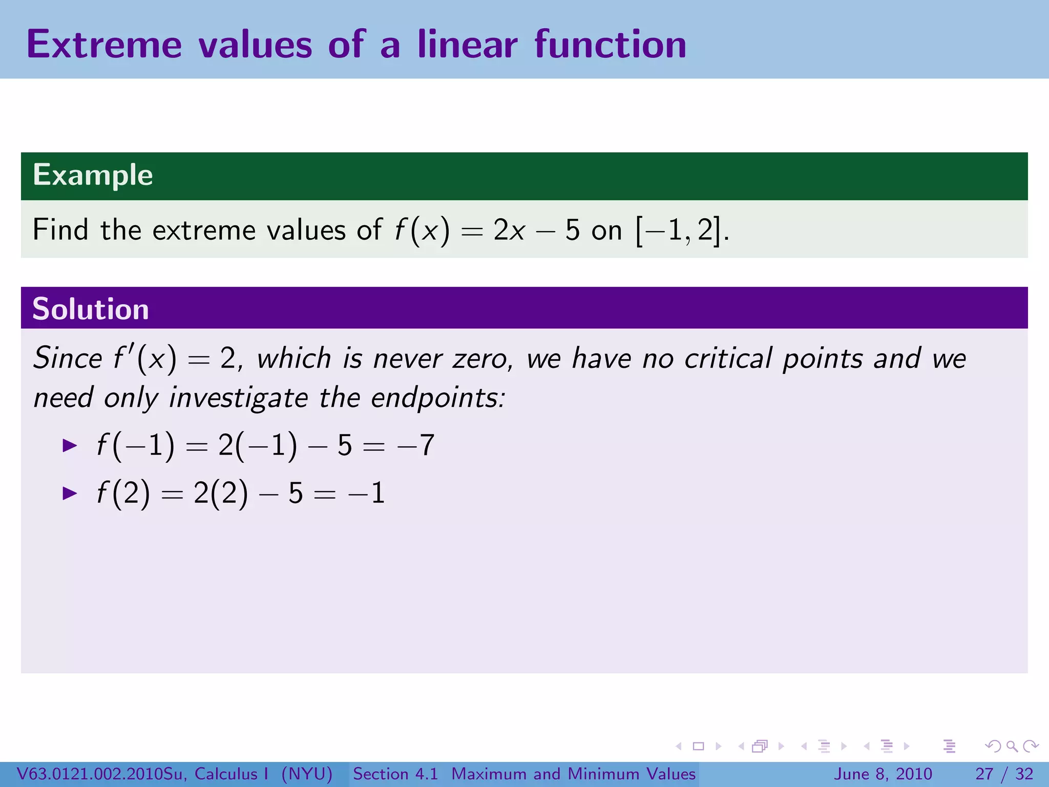 Extreme values of a linear function


 Example
 Find the extreme values of f (x) = 2x − 5 on [−1, 2].

 Solution
 Since f (x) = 2, which is never zero, we have no critical points and we
 need only investigate the endpoints:
         f (−1) = 2(−1) − 5 = −7
         f (2) = 2(2) − 5 = −1




V63.0121.002.2010Su, Calculus I (NYU)   Section 4.1 Maximum and Minimum Values   June 8, 2010   27 / 32
 