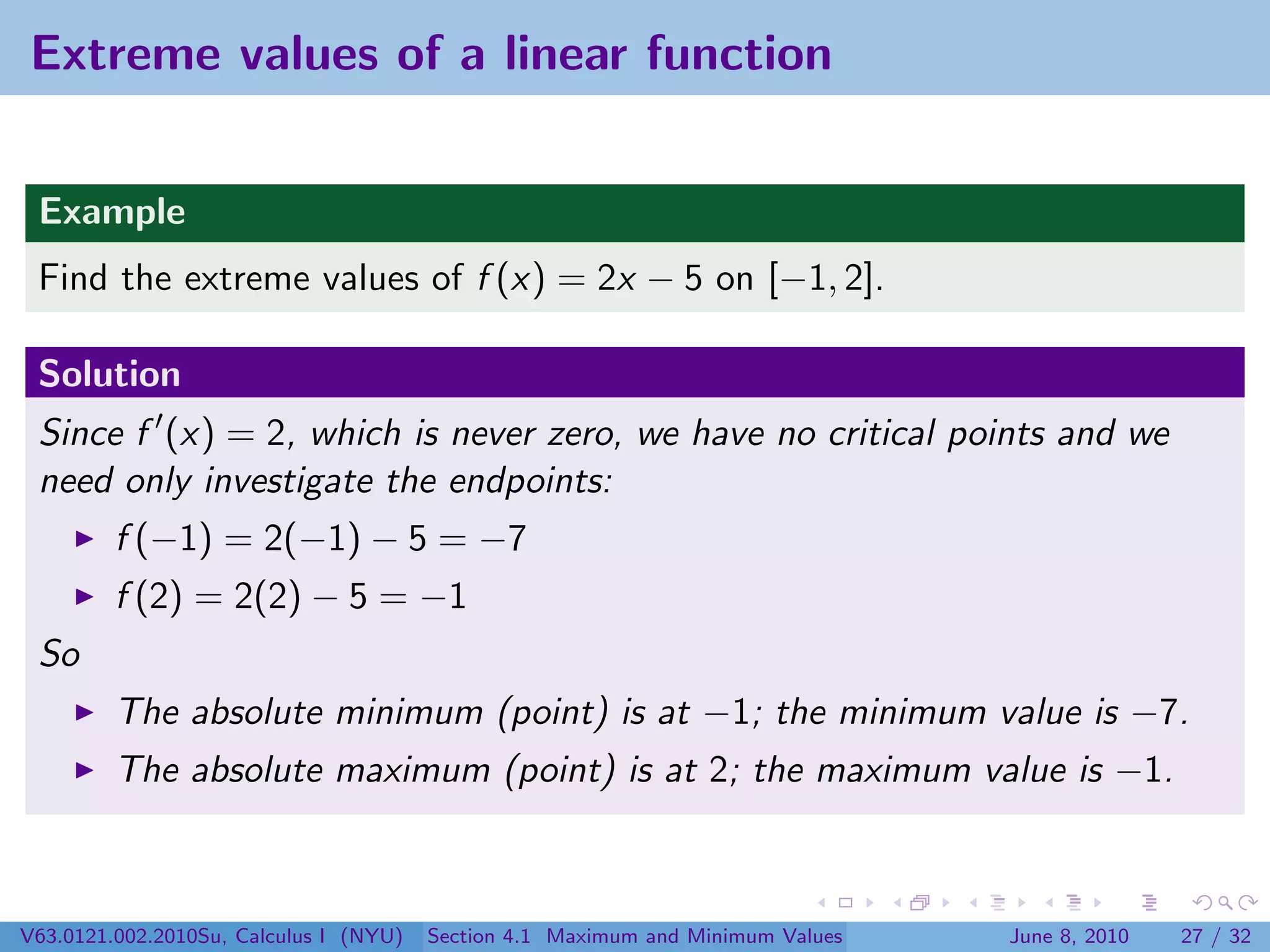 Extreme values of a linear function


 Example
 Find the extreme values of f (x) = 2x − 5 on [−1, 2].

 Solution
 Since f (x) = 2, which is never zero, we have no critical points and we
 need only investigate the endpoints:
         f (−1) = 2(−1) − 5 = −7
         f (2) = 2(2) − 5 = −1
 So
         The absolute minimum (point) is at −1; the minimum value is −7.
         The absolute maximum (point) is at 2; the maximum value is −1.



V63.0121.002.2010Su, Calculus I (NYU)   Section 4.1 Maximum and Minimum Values   June 8, 2010   27 / 32
 