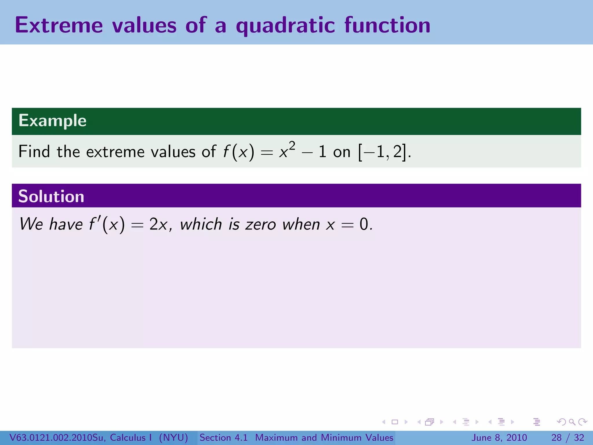 Extreme values of a quadratic function


 Example
 Find the extreme values of f (x) = x 2 − 1 on [−1, 2].

 Solution
 We have f (x) = 2x, which is zero when x = 0.




V63.0121.002.2010Su, Calculus I (NYU)   Section 4.1 Maximum and Minimum Values   June 8, 2010   28 / 32
 
