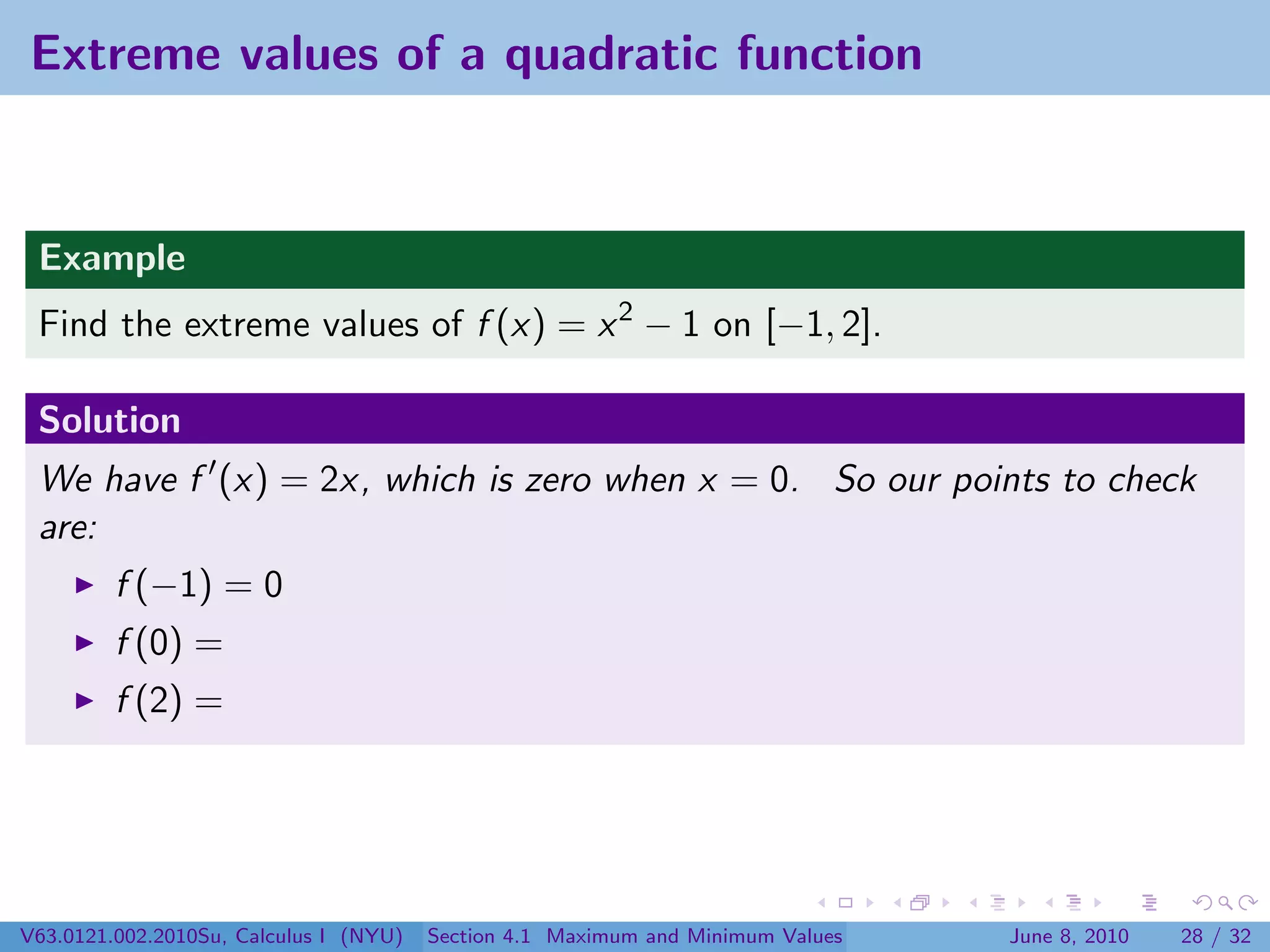 Extreme values of a quadratic function


 Example
 Find the extreme values of f (x) = x 2 − 1 on [−1, 2].

 Solution
 We have f (x) = 2x, which is zero when x = 0. So our points to check
 are:
         f (−1) = 0
         f (0) =
         f (2) =




V63.0121.002.2010Su, Calculus I (NYU)   Section 4.1 Maximum and Minimum Values   June 8, 2010   28 / 32
 