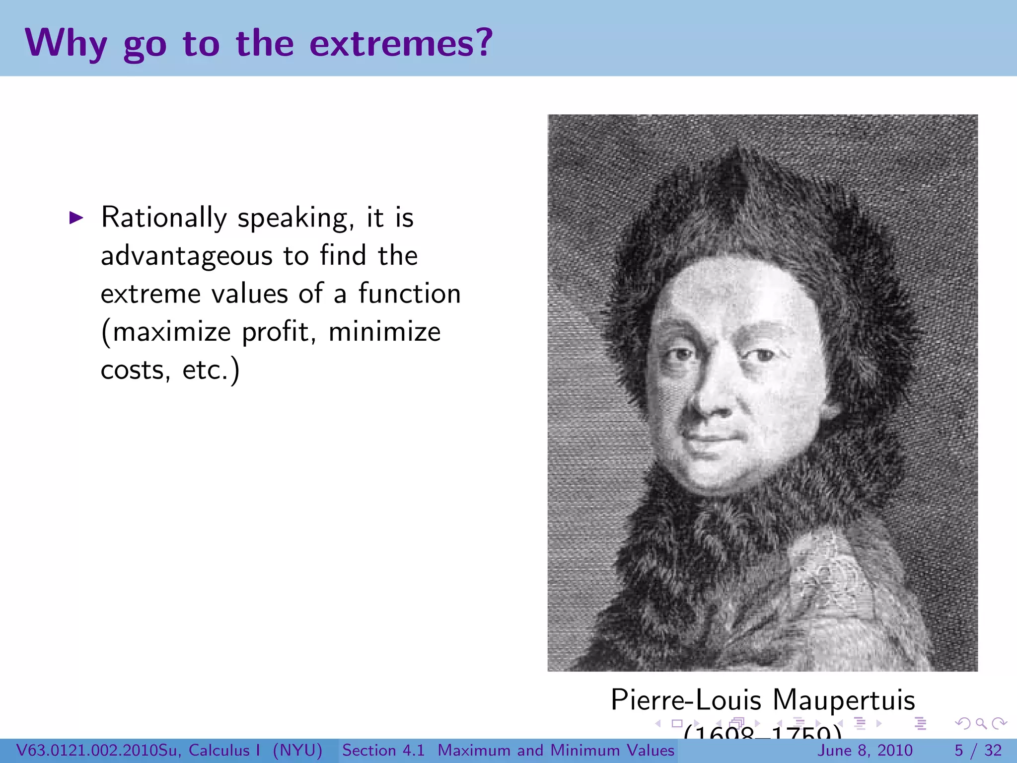 Why go to the extremes?



          Rationally speaking, it is
          advantageous to ﬁnd the
          extreme values of a function
          (maximize proﬁt, minimize
          costs, etc.)




                                                                        Pierre-Louis Maupertuis
V63.0121.002.2010Su, Calculus I (NYU)   Section 4.1   Maximum and Minimum Values (1698–1759) 8, 2010
                                                                                          June         5 / 32
 