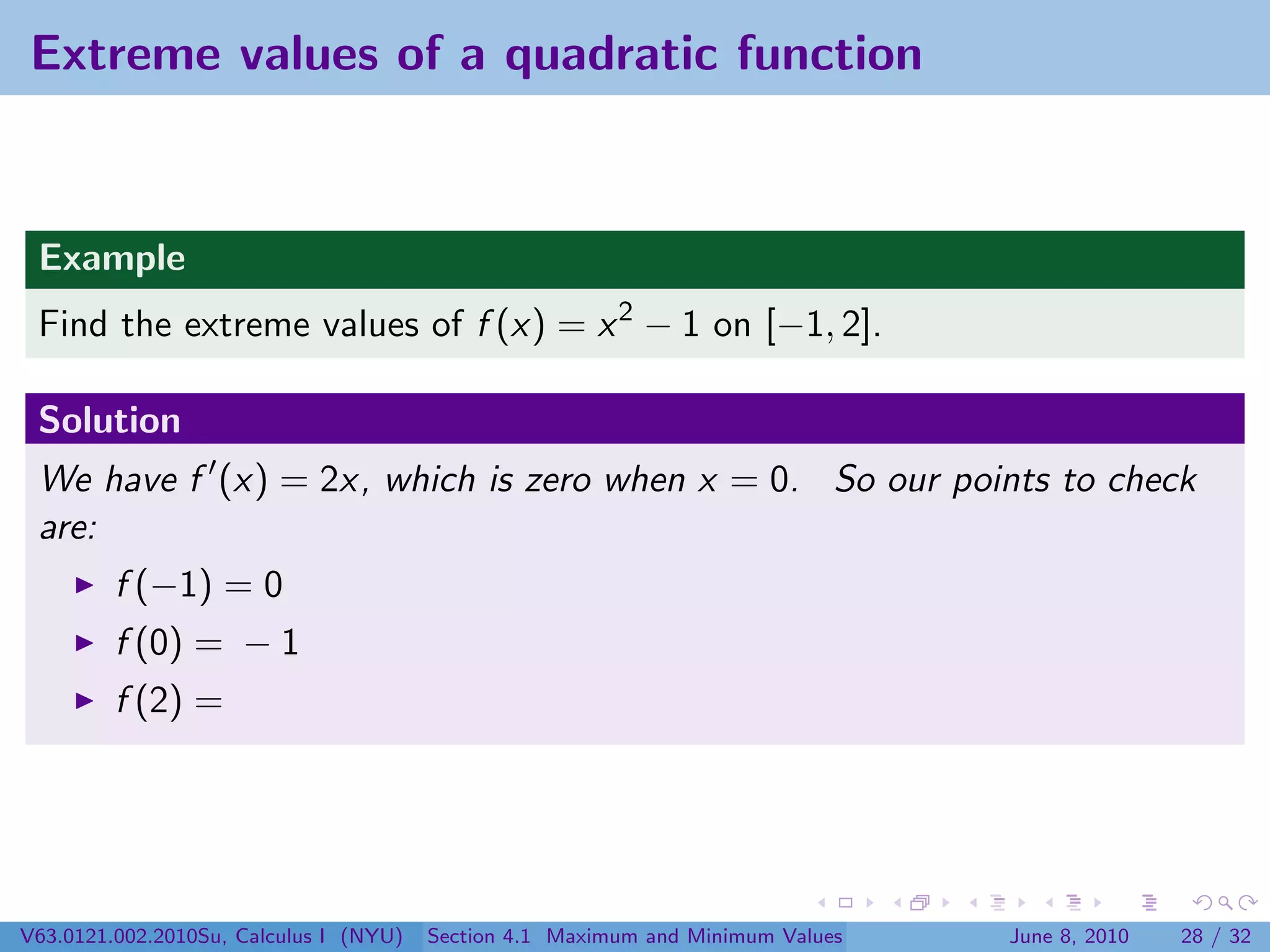 Extreme values of a quadratic function


 Example
 Find the extreme values of f (x) = x 2 − 1 on [−1, 2].

 Solution
 We have f (x) = 2x, which is zero when x = 0. So our points to check
 are:
         f (−1) = 0
         f (0) = − 1
         f (2) =




V63.0121.002.2010Su, Calculus I (NYU)   Section 4.1 Maximum and Minimum Values   June 8, 2010   28 / 32
 