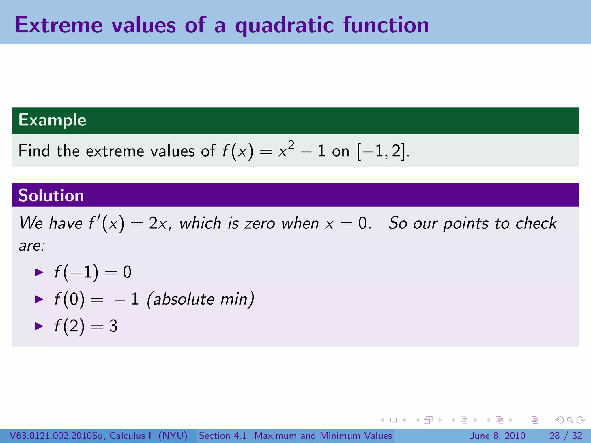 Extreme values of a quadratic function


 Example
 Find the extreme values of f (x) = x 2 − 1 on [−1, 2].

 Solution
 We have f (x) = 2x, which is zero when x = 0. So our points to check
 are:
         f (−1) = 0
         f (0) = − 1 (absolute min)
         f (2) = 3




V63.0121.002.2010Su, Calculus I (NYU)   Section 4.1 Maximum and Minimum Values   June 8, 2010   28 / 32
 