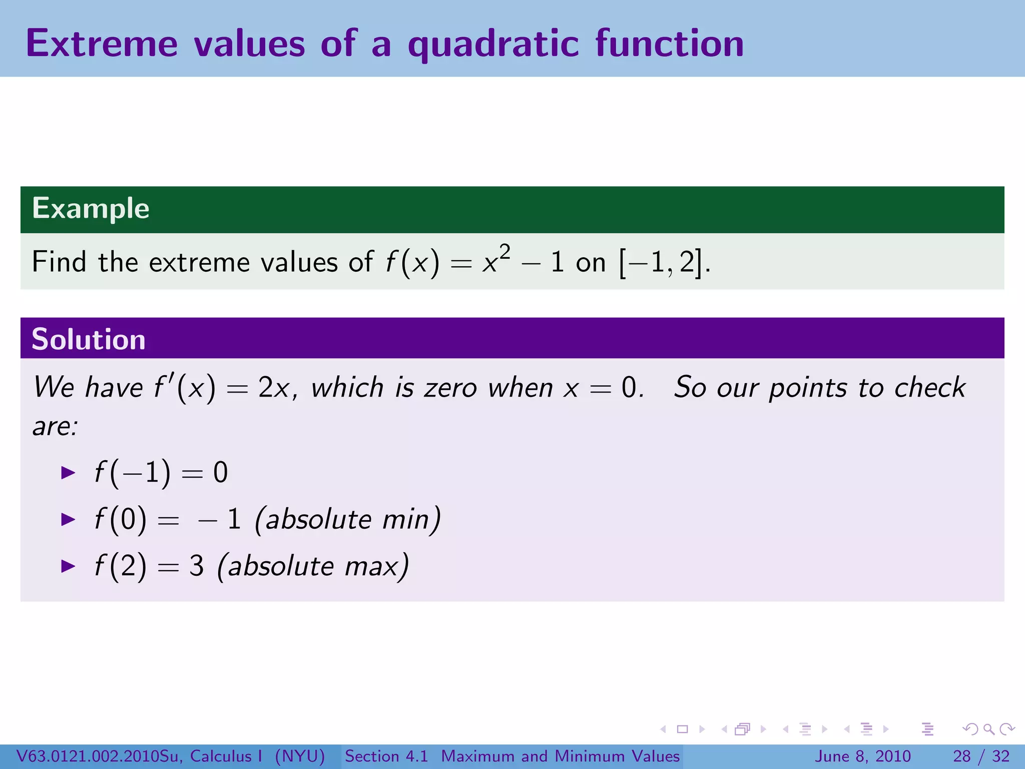Extreme values of a quadratic function


 Example
 Find the extreme values of f (x) = x 2 − 1 on [−1, 2].

 Solution
 We have f (x) = 2x, which is zero when x = 0. So our points to check
 are:
         f (−1) = 0
         f (0) = − 1 (absolute min)
         f (2) = 3 (absolute max)




V63.0121.002.2010Su, Calculus I (NYU)   Section 4.1 Maximum and Minimum Values   June 8, 2010   28 / 32
 