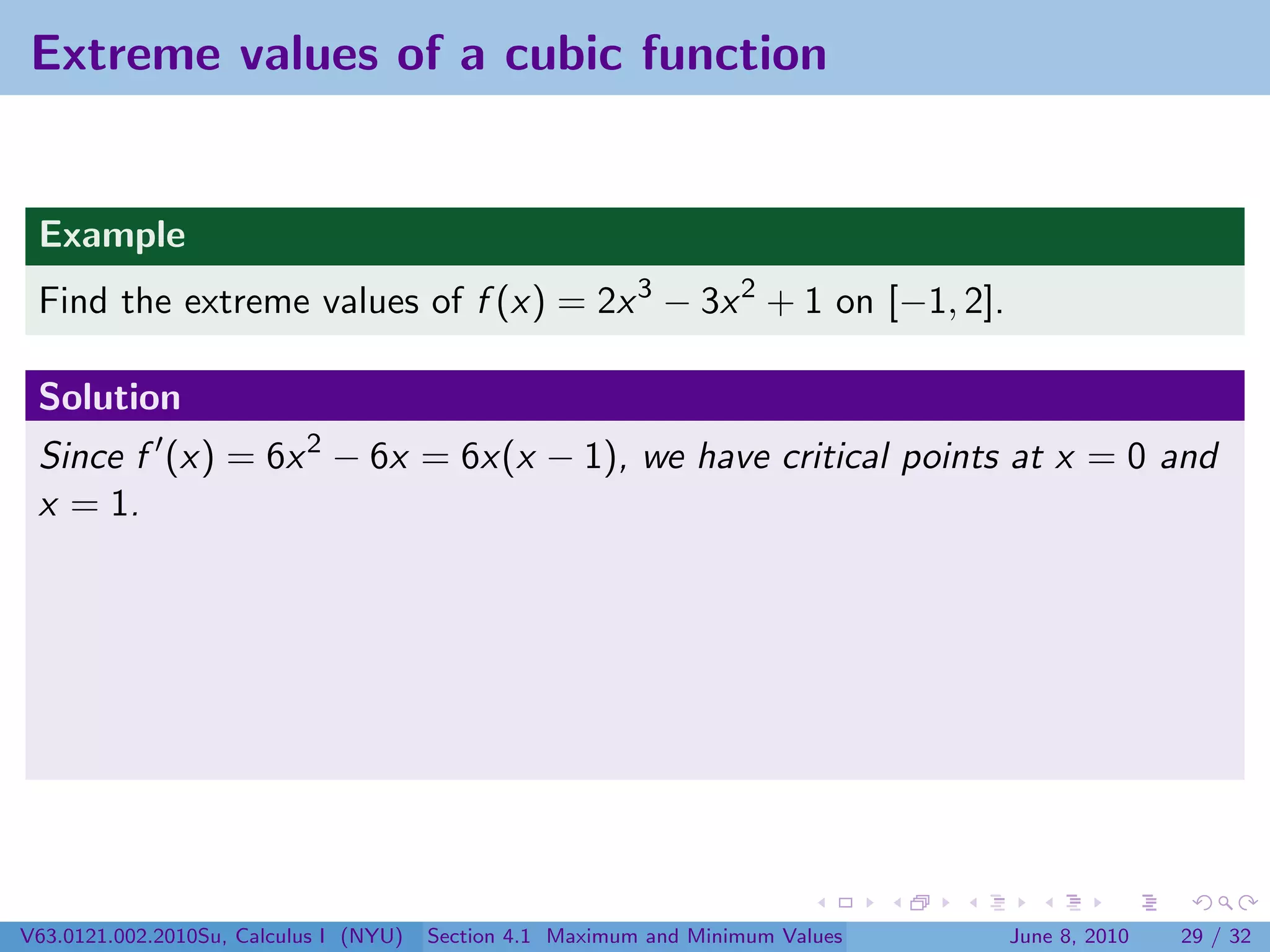 Extreme values of a cubic function


 Example
 Find the extreme values of f (x) = 2x 3 − 3x 2 + 1 on [−1, 2].

 Solution
 Since f (x) = 6x 2 − 6x = 6x(x − 1), we have critical points at x = 0 and
 x = 1.




V63.0121.002.2010Su, Calculus I (NYU)   Section 4.1 Maximum and Minimum Values   June 8, 2010   29 / 32
 