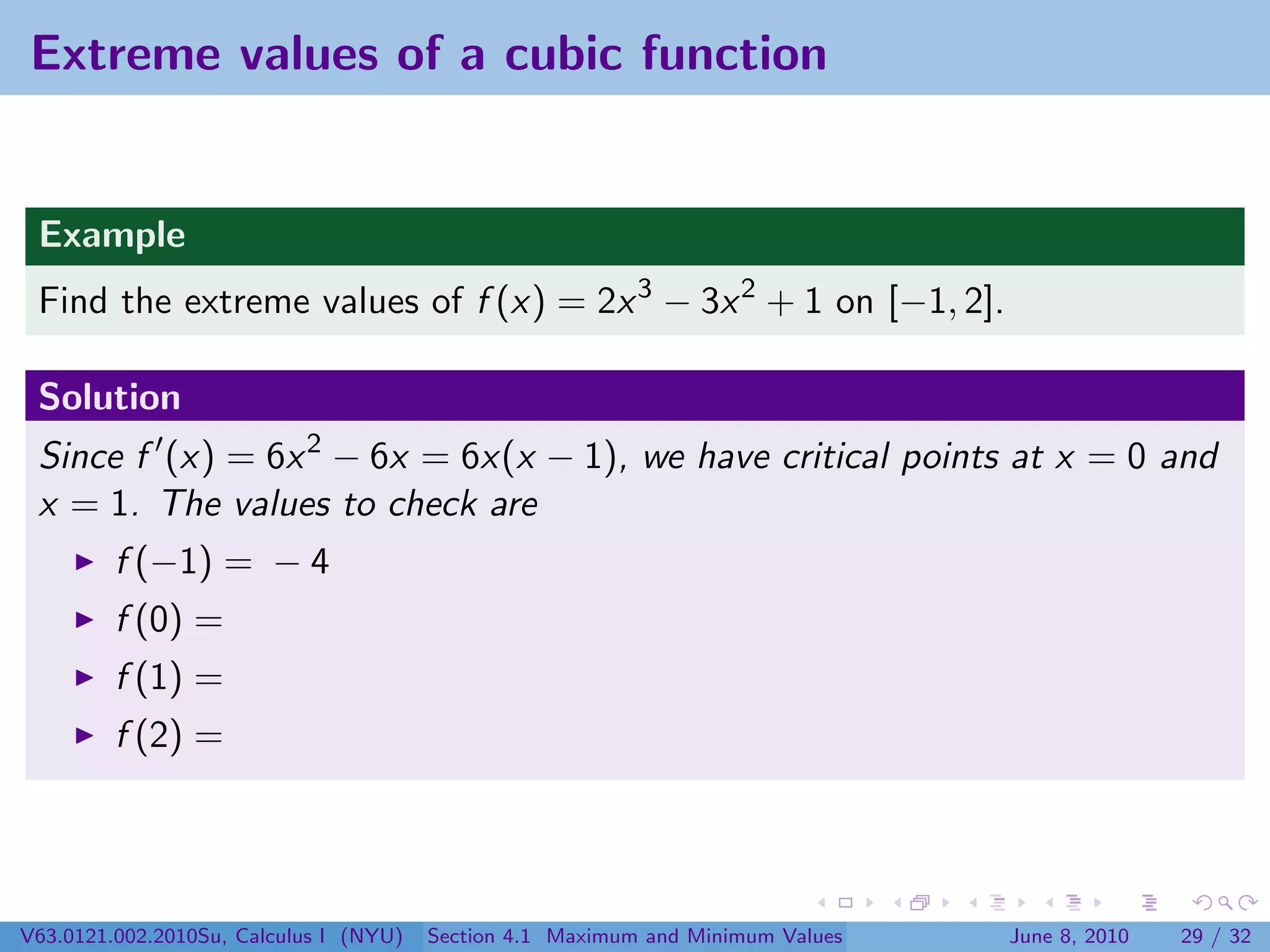 Extreme values of a cubic function


 Example
 Find the extreme values of f (x) = 2x 3 − 3x 2 + 1 on [−1, 2].

 Solution
 Since f (x) = 6x 2 − 6x = 6x(x − 1), we have critical points at x = 0 and
 x = 1. The values to check are
         f (−1) = − 4
         f (0) =
         f (1) =
         f (2) =




V63.0121.002.2010Su, Calculus I (NYU)   Section 4.1 Maximum and Minimum Values   June 8, 2010   29 / 32
 