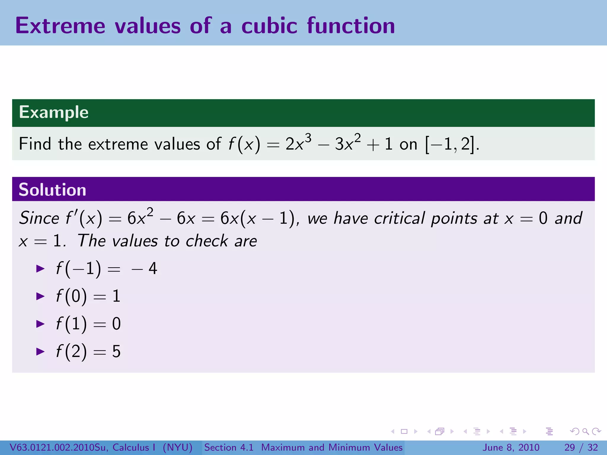 Extreme values of a cubic function


 Example
 Find the extreme values of f (x) = 2x 3 − 3x 2 + 1 on [−1, 2].

 Solution
 Since f (x) = 6x 2 − 6x = 6x(x − 1), we have critical points at x = 0 and
 x = 1. The values to check are
         f (−1) = − 4
         f (0) = 1
         f (1) = 0
         f (2) = 5




V63.0121.002.2010Su, Calculus I (NYU)   Section 4.1 Maximum and Minimum Values   June 8, 2010   29 / 32
 