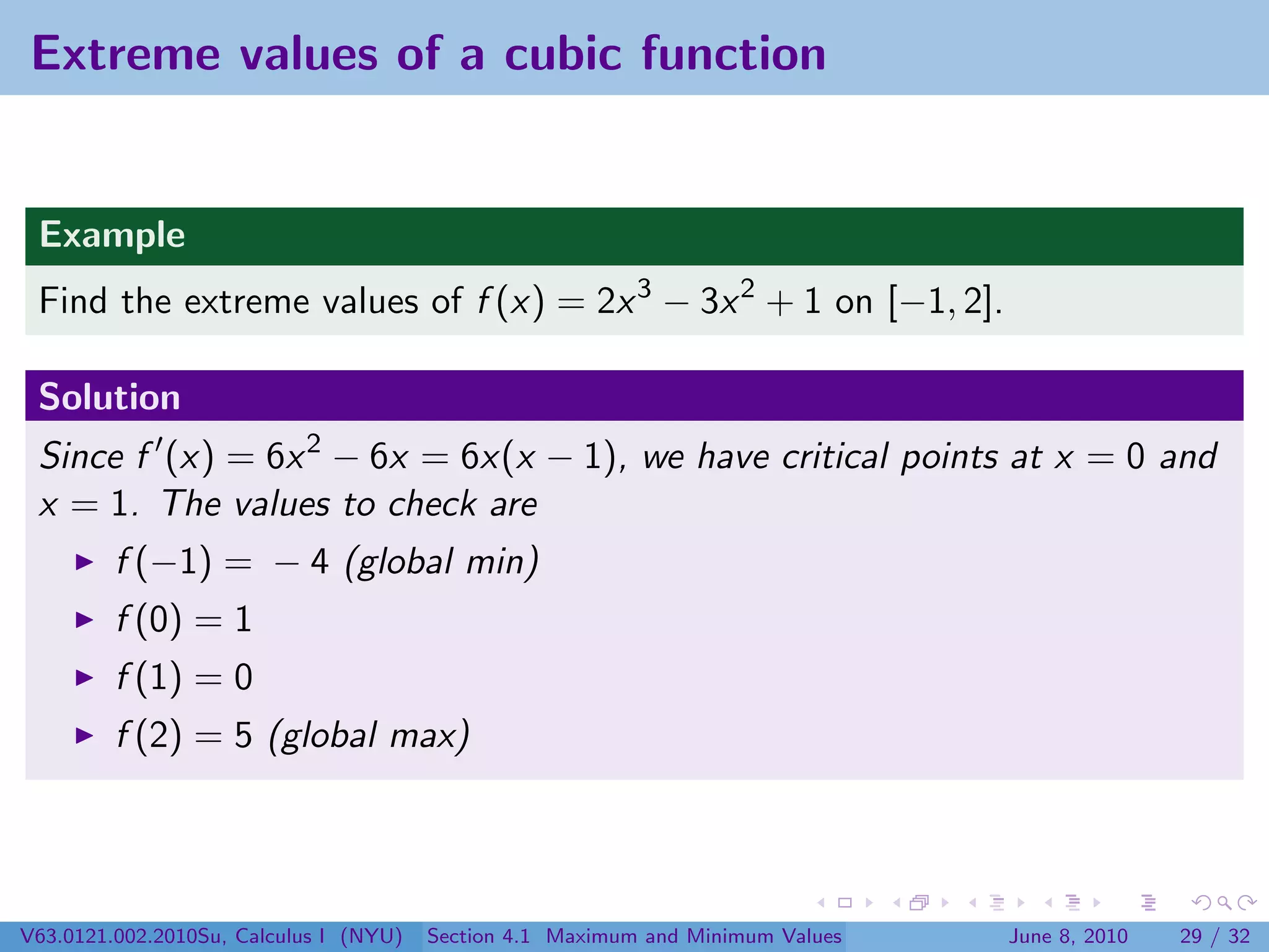 Extreme values of a cubic function


 Example
 Find the extreme values of f (x) = 2x 3 − 3x 2 + 1 on [−1, 2].

 Solution
 Since f (x) = 6x 2 − 6x = 6x(x − 1), we have critical points at x = 0 and
 x = 1. The values to check are
         f (−1) = − 4 (global min)
         f (0) = 1
         f (1) = 0
         f (2) = 5 (global max)




V63.0121.002.2010Su, Calculus I (NYU)   Section 4.1 Maximum and Minimum Values   June 8, 2010   29 / 32
 