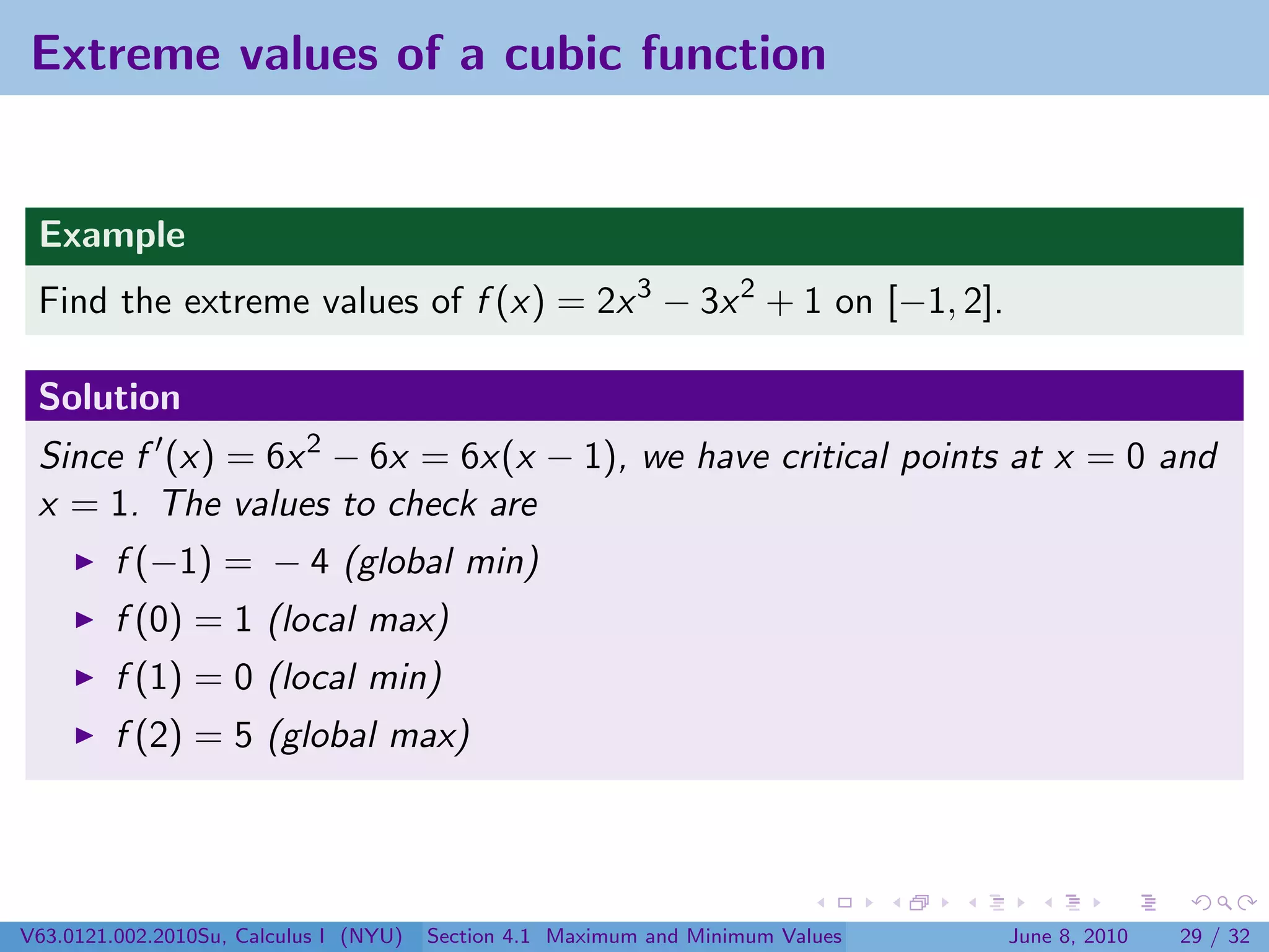 Extreme values of a cubic function


 Example
 Find the extreme values of f (x) = 2x 3 − 3x 2 + 1 on [−1, 2].

 Solution
 Since f (x) = 6x 2 − 6x = 6x(x − 1), we have critical points at x = 0 and
 x = 1. The values to check are
         f (−1) = − 4 (global min)
         f (0) = 1 (local max)
         f (1) = 0 (local min)
         f (2) = 5 (global max)




V63.0121.002.2010Su, Calculus I (NYU)   Section 4.1 Maximum and Minimum Values   June 8, 2010   29 / 32
 