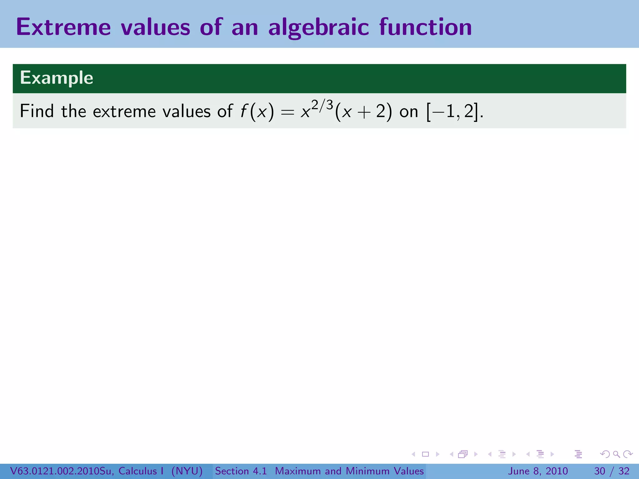 Extreme values of an algebraic function
 Example
 Find the extreme values of f (x) = x 2/3 (x + 2) on [−1, 2].




V63.0121.002.2010Su, Calculus I (NYU)   Section 4.1 Maximum and Minimum Values   June 8, 2010   30 / 32
 