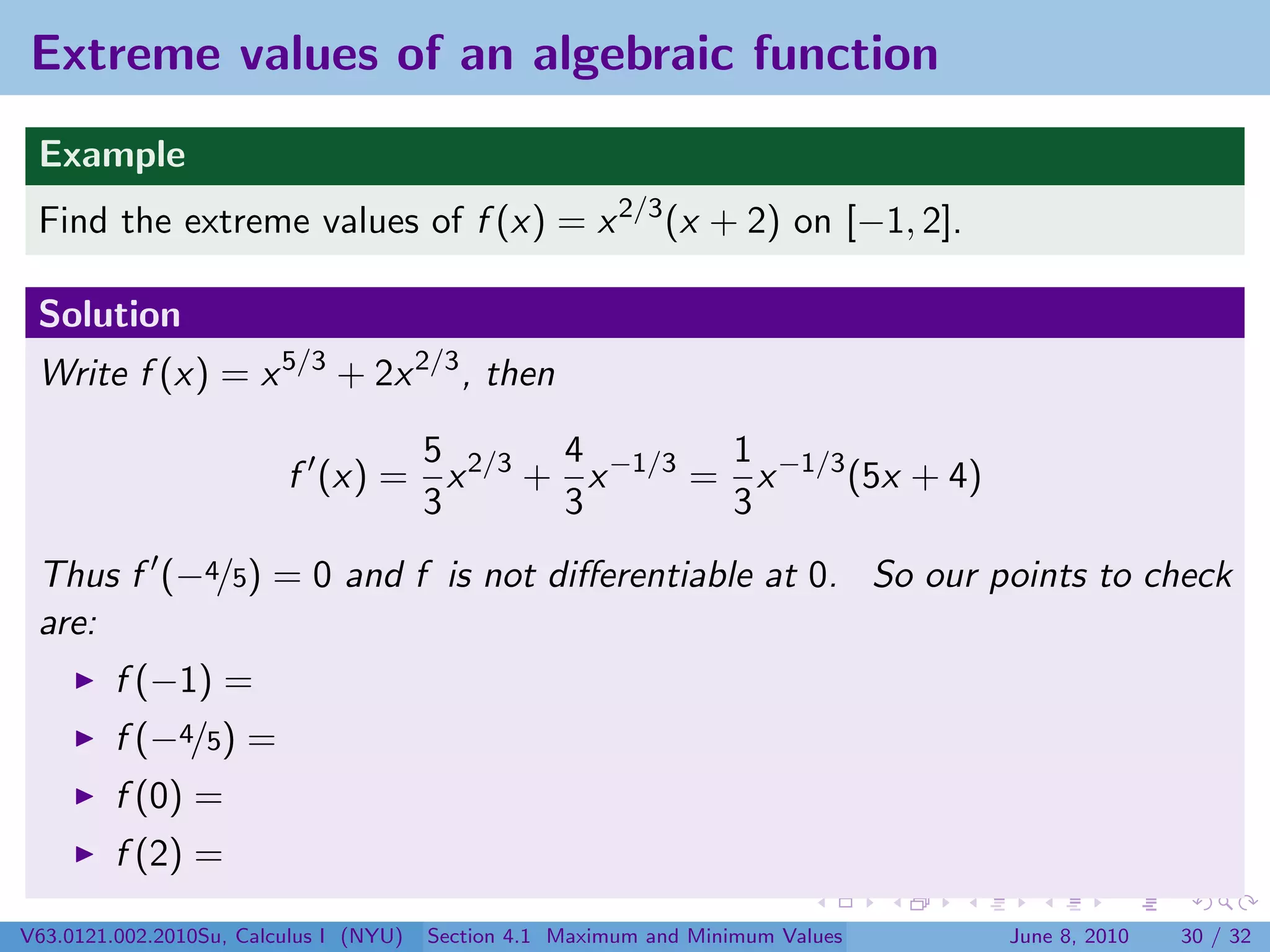 Extreme values of an algebraic function
 Example
 Find the extreme values of f (x) = x 2/3 (x + 2) on [−1, 2].

 Solution
 Write f (x) = x 5/3 + 2x 2/3 , then

                                5       4        1
                         f (x) = x 2/3 + x −1/3 = x −1/3 (5x + 4)
                                3       3        3
 Thus f (−4/5) = 0 and f is not diﬀerentiable at 0. So our points to check
 are:
         f (−1) =
         f (−4/5) =
         f (0) =
         f (2) =

V63.0121.002.2010Su, Calculus I (NYU)   Section 4.1 Maximum and Minimum Values   June 8, 2010   30 / 32
 