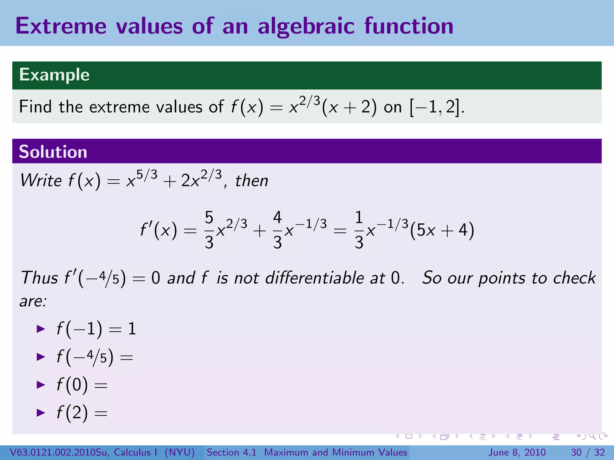 Extreme values of an algebraic function
 Example
 Find the extreme values of f (x) = x 2/3 (x + 2) on [−1, 2].

 Solution
 Write f (x) = x 5/3 + 2x 2/3 , then

                                5       4        1
                         f (x) = x 2/3 + x −1/3 = x −1/3 (5x + 4)
                                3       3        3
 Thus f (−4/5) = 0 and f is not diﬀerentiable at 0. So our points to check
 are:
         f (−1) = 1
         f (−4/5) =
         f (0) =
         f (2) =

V63.0121.002.2010Su, Calculus I (NYU)   Section 4.1 Maximum and Minimum Values   June 8, 2010   30 / 32
 
