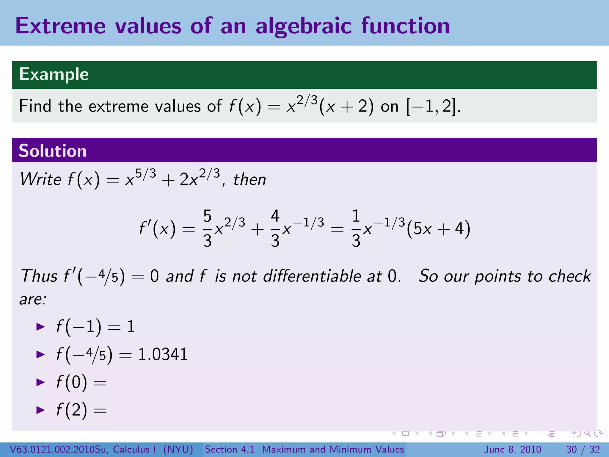 Extreme values of an algebraic function
 Example
 Find the extreme values of f (x) = x 2/3 (x + 2) on [−1, 2].

 Solution
 Write f (x) = x 5/3 + 2x 2/3 , then

                                5       4        1
                         f (x) = x 2/3 + x −1/3 = x −1/3 (5x + 4)
                                3       3        3
 Thus f (−4/5) = 0 and f is not diﬀerentiable at 0. So our points to check
 are:
         f (−1) = 1
         f (−4/5) = 1.0341
         f (0) =
         f (2) =

V63.0121.002.2010Su, Calculus I (NYU)   Section 4.1 Maximum and Minimum Values   June 8, 2010   30 / 32
 