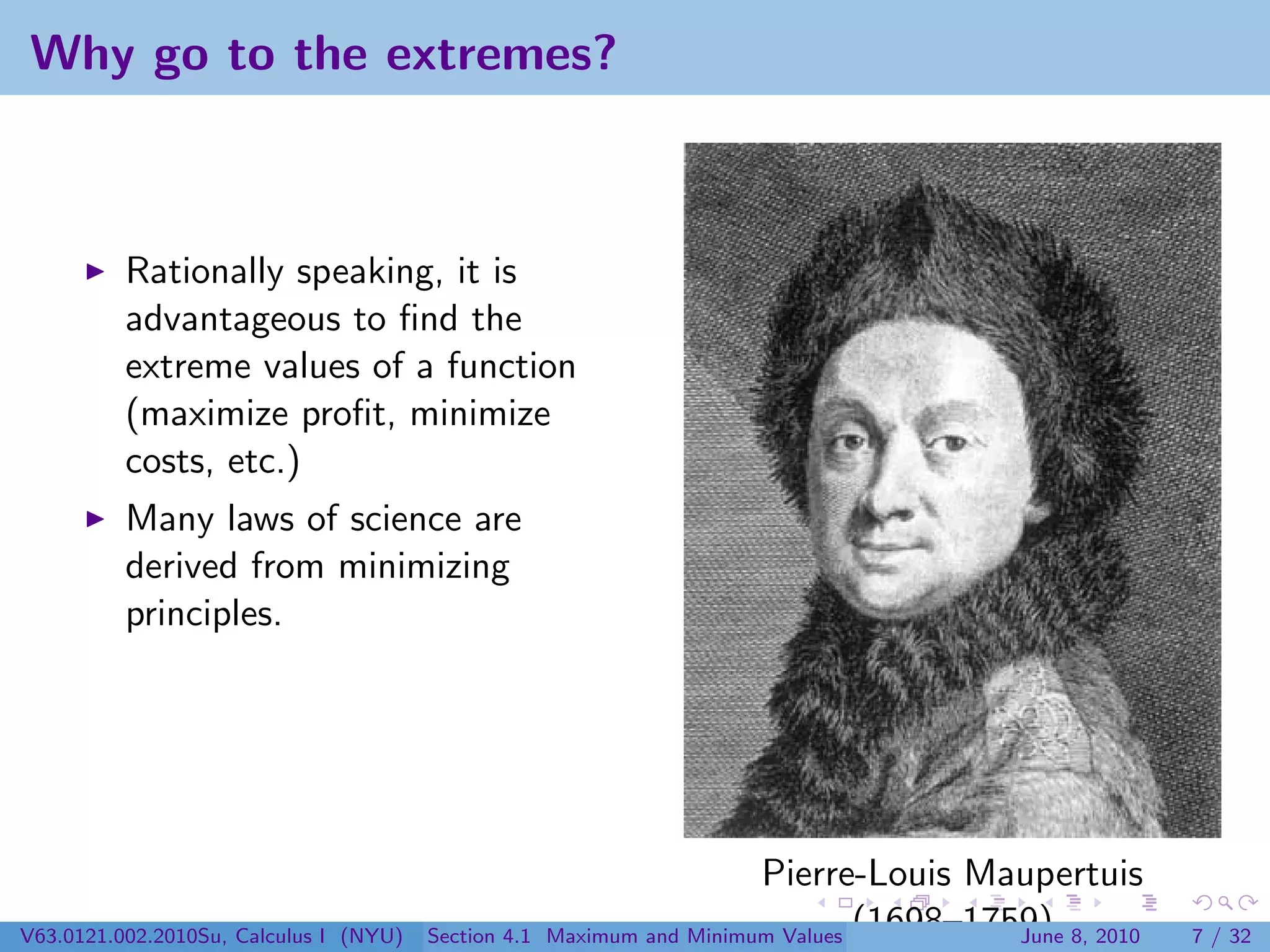Why go to the extremes?



          Rationally speaking, it is
          advantageous to ﬁnd the
          extreme values of a function
          (maximize proﬁt, minimize
          costs, etc.)
          Many laws of science are
          derived from minimizing
          principles.




                                                                        Pierre-Louis Maupertuis
V63.0121.002.2010Su, Calculus I (NYU)   Section 4.1   Maximum and Minimum Values (1698–1759) 8, 2010
                                                                                          June         7 / 32
 
