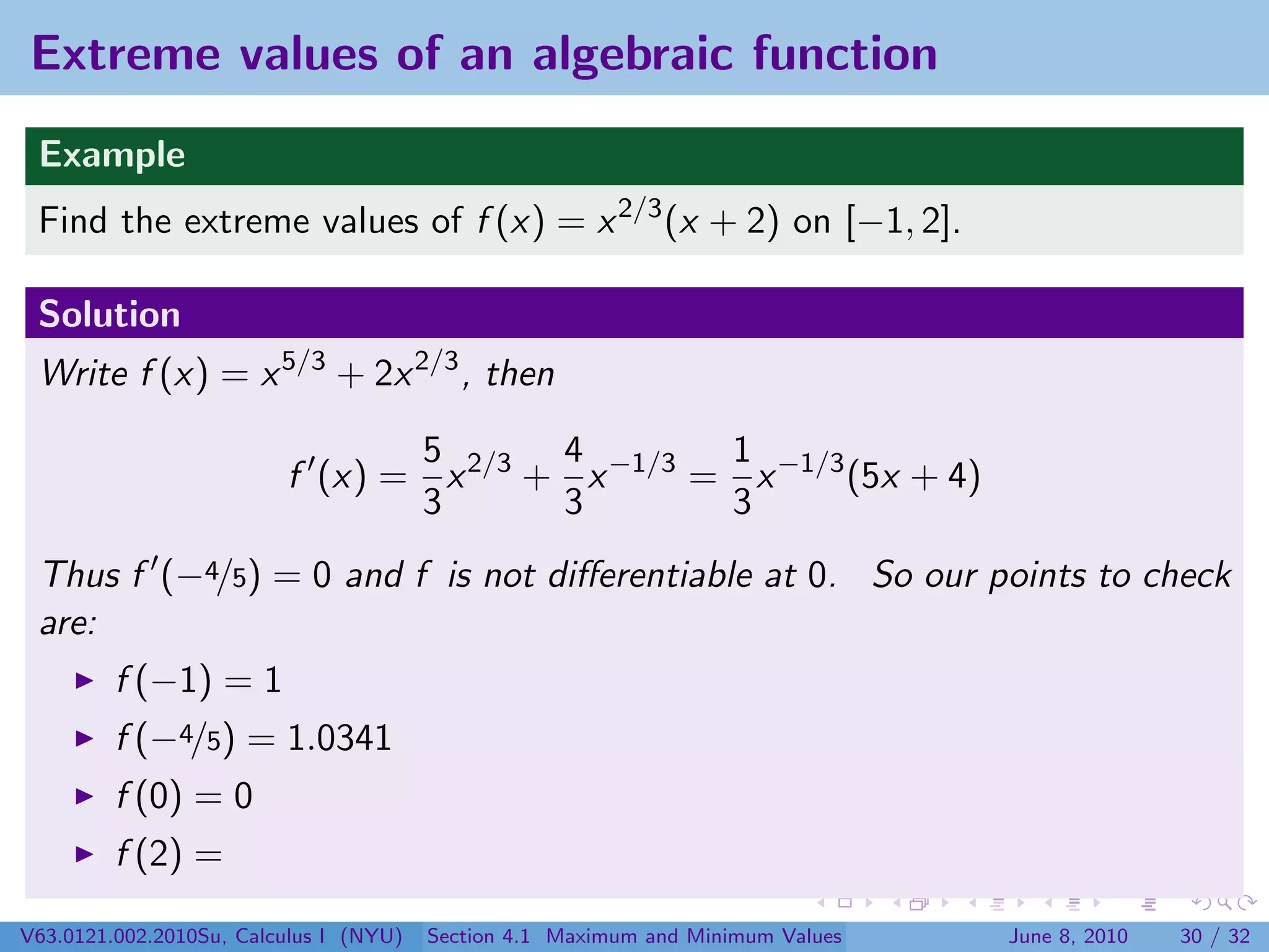 Extreme values of an algebraic function
 Example
 Find the extreme values of f (x) = x 2/3 (x + 2) on [−1, 2].

 Solution
 Write f (x) = x 5/3 + 2x 2/3 , then

                                5       4        1
                         f (x) = x 2/3 + x −1/3 = x −1/3 (5x + 4)
                                3       3        3
 Thus f (−4/5) = 0 and f is not diﬀerentiable at 0. So our points to check
 are:
         f (−1) = 1
         f (−4/5) = 1.0341
         f (0) = 0
         f (2) =

V63.0121.002.2010Su, Calculus I (NYU)   Section 4.1 Maximum and Minimum Values   June 8, 2010   30 / 32
 
