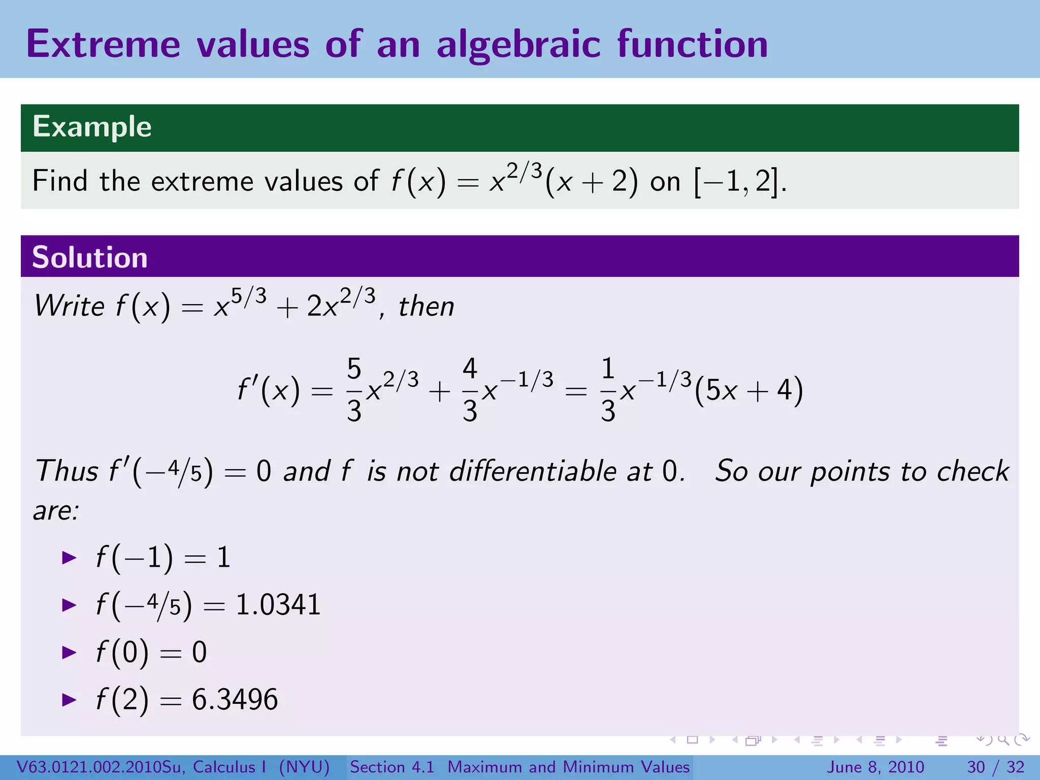 Extreme values of an algebraic function
 Example
 Find the extreme values of f (x) = x 2/3 (x + 2) on [−1, 2].

 Solution
 Write f (x) = x 5/3 + 2x 2/3 , then

                                5       4        1
                         f (x) = x 2/3 + x −1/3 = x −1/3 (5x + 4)
                                3       3        3
 Thus f (−4/5) = 0 and f is not diﬀerentiable at 0. So our points to check
 are:
         f (−1) = 1
         f (−4/5) = 1.0341
         f (0) = 0
         f (2) = 6.3496

V63.0121.002.2010Su, Calculus I (NYU)   Section 4.1 Maximum and Minimum Values   June 8, 2010   30 / 32
 