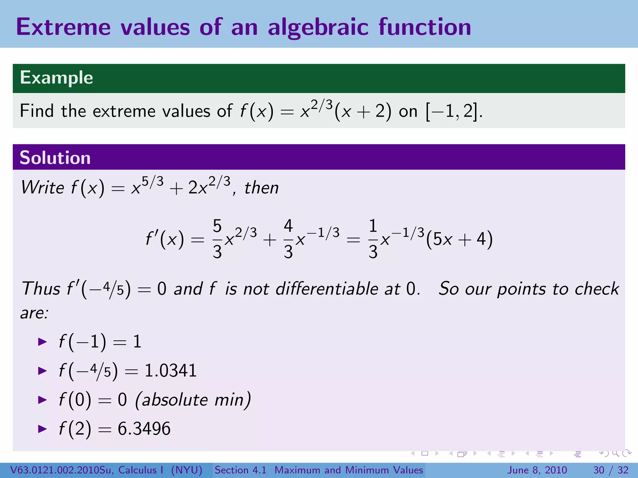 Extreme values of an algebraic function
 Example
 Find the extreme values of f (x) = x 2/3 (x + 2) on [−1, 2].

 Solution
 Write f (x) = x 5/3 + 2x 2/3 , then

                                5       4        1
                         f (x) = x 2/3 + x −1/3 = x −1/3 (5x + 4)
                                3       3        3
 Thus f (−4/5) = 0 and f is not diﬀerentiable at 0. So our points to check
 are:
         f (−1) = 1
         f (−4/5) = 1.0341
         f (0) = 0 (absolute min)
         f (2) = 6.3496

V63.0121.002.2010Su, Calculus I (NYU)   Section 4.1 Maximum and Minimum Values   June 8, 2010   30 / 32
 