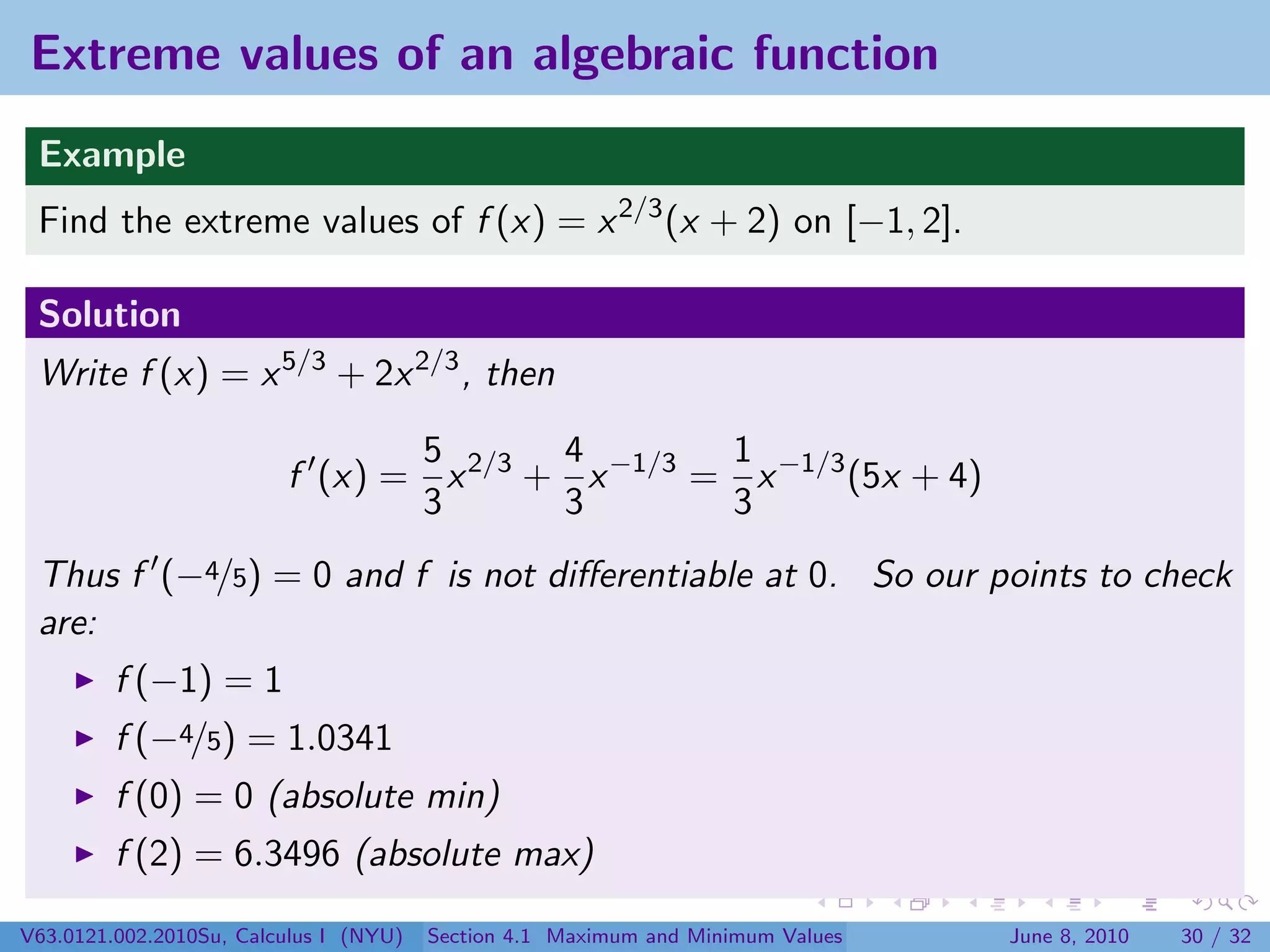 Extreme values of an algebraic function
 Example
 Find the extreme values of f (x) = x 2/3 (x + 2) on [−1, 2].

 Solution
 Write f (x) = x 5/3 + 2x 2/3 , then

                                5       4        1
                         f (x) = x 2/3 + x −1/3 = x −1/3 (5x + 4)
                                3       3        3
 Thus f (−4/5) = 0 and f is not diﬀerentiable at 0. So our points to check
 are:
         f (−1) = 1
         f (−4/5) = 1.0341
         f (0) = 0 (absolute min)
         f (2) = 6.3496 (absolute max)

V63.0121.002.2010Su, Calculus I (NYU)   Section 4.1 Maximum and Minimum Values   June 8, 2010   30 / 32
 