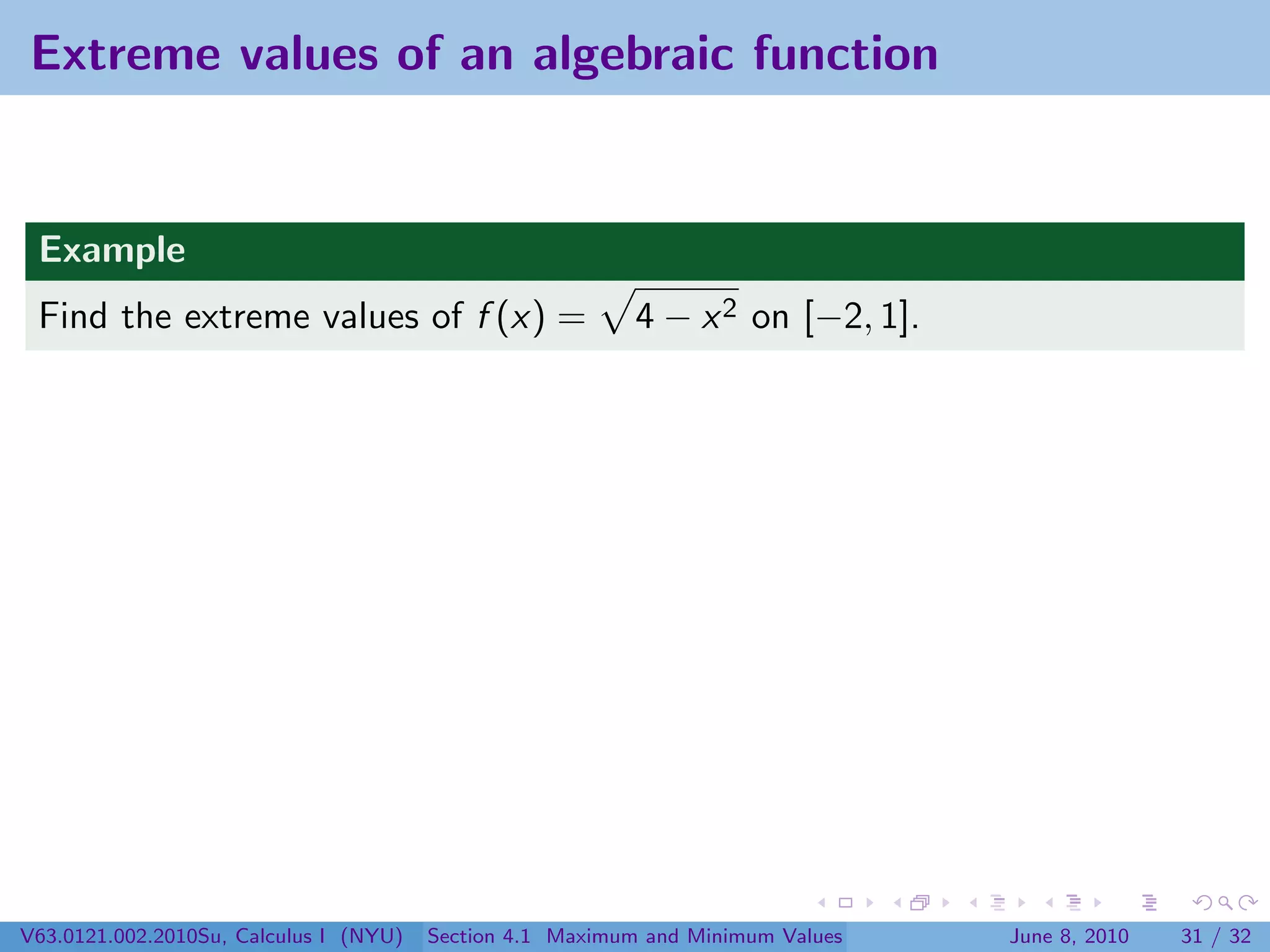 Extreme values of an algebraic function


 Example
 Find the extreme values of f (x) =                        4 − x 2 on [−2, 1].




V63.0121.002.2010Su, Calculus I (NYU)   Section 4.1 Maximum and Minimum Values   June 8, 2010   31 / 32
 