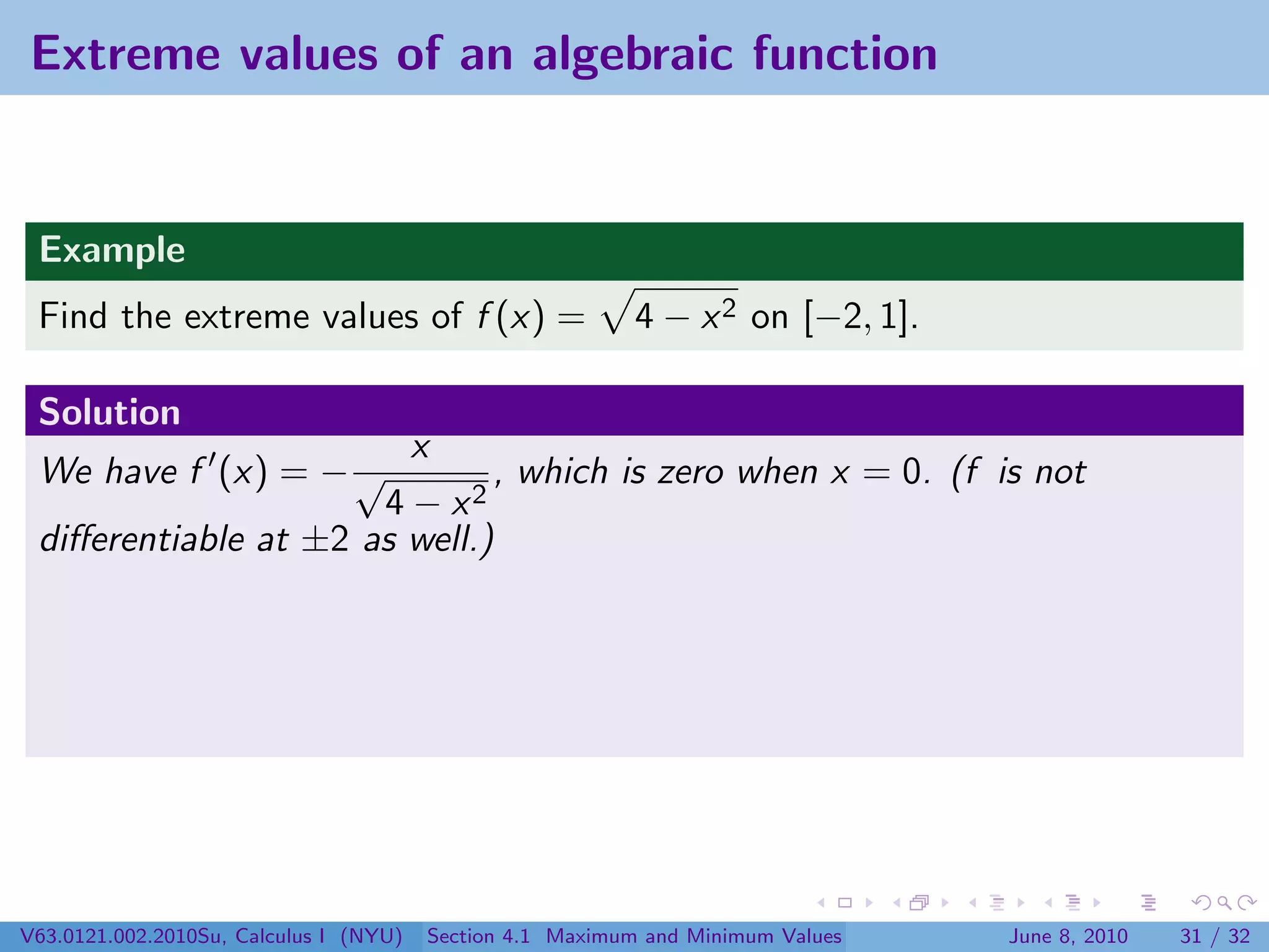 Extreme values of an algebraic function


 Example
 Find the extreme values of f (x) =                        4 − x 2 on [−2, 1].

 Solution
                        x
 We have f (x) = − √          , which is zero when x = 0. (f is not
                      4 − x2
 diﬀerentiable at ±2 as well.)




V63.0121.002.2010Su, Calculus I (NYU)   Section 4.1 Maximum and Minimum Values   June 8, 2010   31 / 32
 