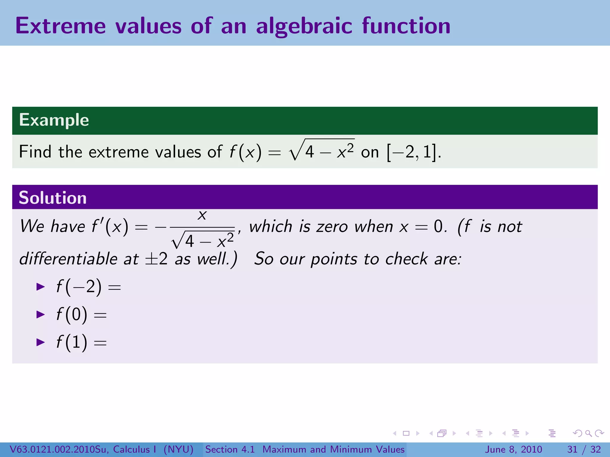 Extreme values of an algebraic function


 Example
 Find the extreme values of f (x) =                        4 − x 2 on [−2, 1].

 Solution
                        x
 We have f (x) = − √          , which is zero when x = 0. (f is not
                      4 − x2
 diﬀerentiable at ±2 as well.) So our points to check are:
         f (−2) =
         f (0) =
         f (1) =




V63.0121.002.2010Su, Calculus I (NYU)   Section 4.1 Maximum and Minimum Values   June 8, 2010   31 / 32
 