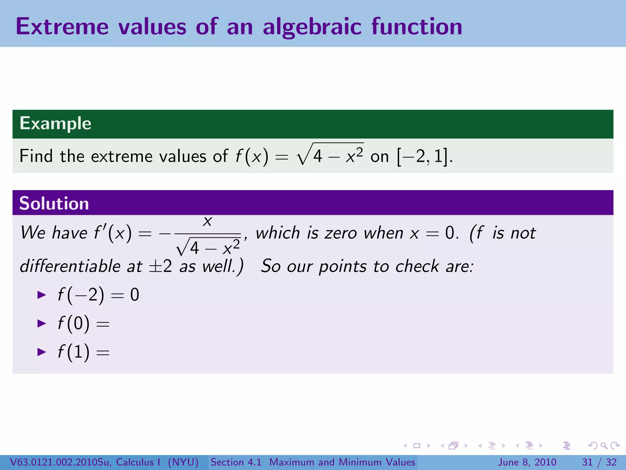 Extreme values of an algebraic function


 Example
 Find the extreme values of f (x) =                        4 − x 2 on [−2, 1].

 Solution
                        x
 We have f (x) = − √          , which is zero when x = 0. (f is not
                      4 − x2
 diﬀerentiable at ±2 as well.) So our points to check are:
         f (−2) = 0
         f (0) =
         f (1) =




V63.0121.002.2010Su, Calculus I (NYU)   Section 4.1 Maximum and Minimum Values   June 8, 2010   31 / 32
 