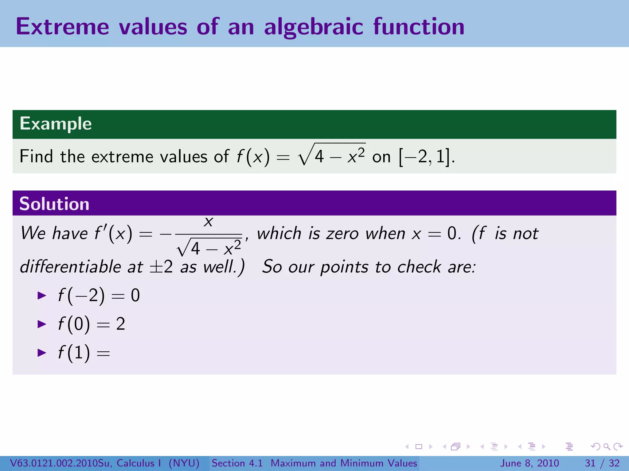 Extreme values of an algebraic function


 Example
 Find the extreme values of f (x) =                        4 − x 2 on [−2, 1].

 Solution
                        x
 We have f (x) = − √          , which is zero when x = 0. (f is not
                      4 − x2
 diﬀerentiable at ±2 as well.) So our points to check are:
         f (−2) = 0
         f (0) = 2
         f (1) =




V63.0121.002.2010Su, Calculus I (NYU)   Section 4.1 Maximum and Minimum Values   June 8, 2010   31 / 32
 