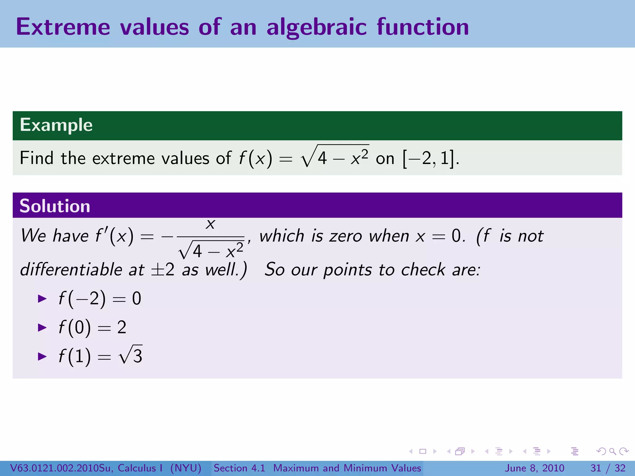 Extreme values of an algebraic function


 Example
 Find the extreme values of f (x) =                        4 − x 2 on [−2, 1].

 Solution
                        x
 We have f (x) = − √          , which is zero when x = 0. (f is not
                      4 − x2
 diﬀerentiable at ±2 as well.) So our points to check are:
         f (−2) = 0
         f (0) = 2
                 √
         f (1) = 3




V63.0121.002.2010Su, Calculus I (NYU)   Section 4.1 Maximum and Minimum Values   June 8, 2010   31 / 32
 