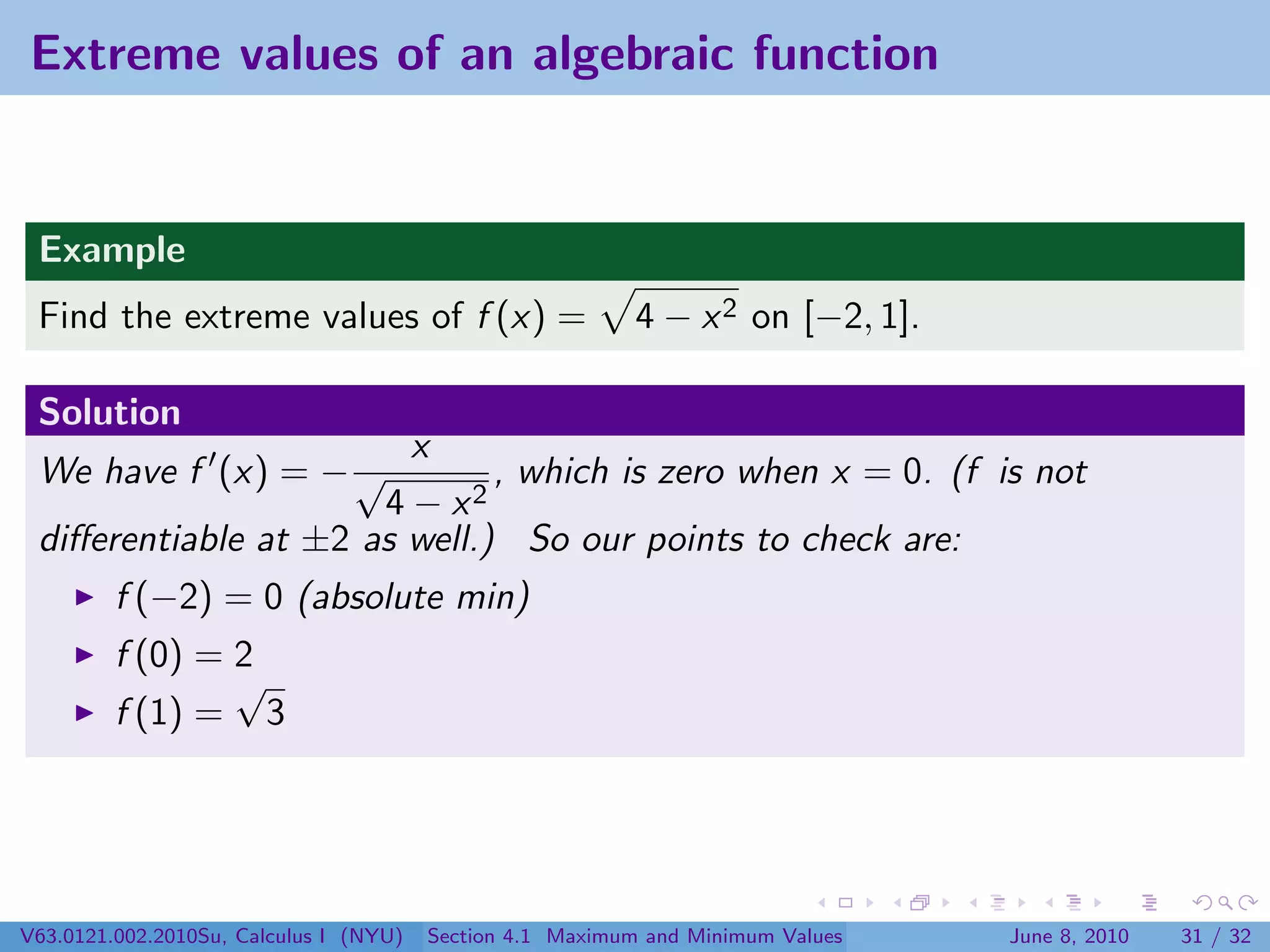 Extreme values of an algebraic function


 Example
 Find the extreme values of f (x) =                        4 − x 2 on [−2, 1].

 Solution
                        x
 We have f (x) = − √          , which is zero when x = 0. (f is not
                      4 − x2
 diﬀerentiable at ±2 as well.) So our points to check are:
         f (−2) = 0 (absolute min)
         f (0) = 2
                 √
         f (1) = 3




V63.0121.002.2010Su, Calculus I (NYU)   Section 4.1 Maximum and Minimum Values   June 8, 2010   31 / 32
 