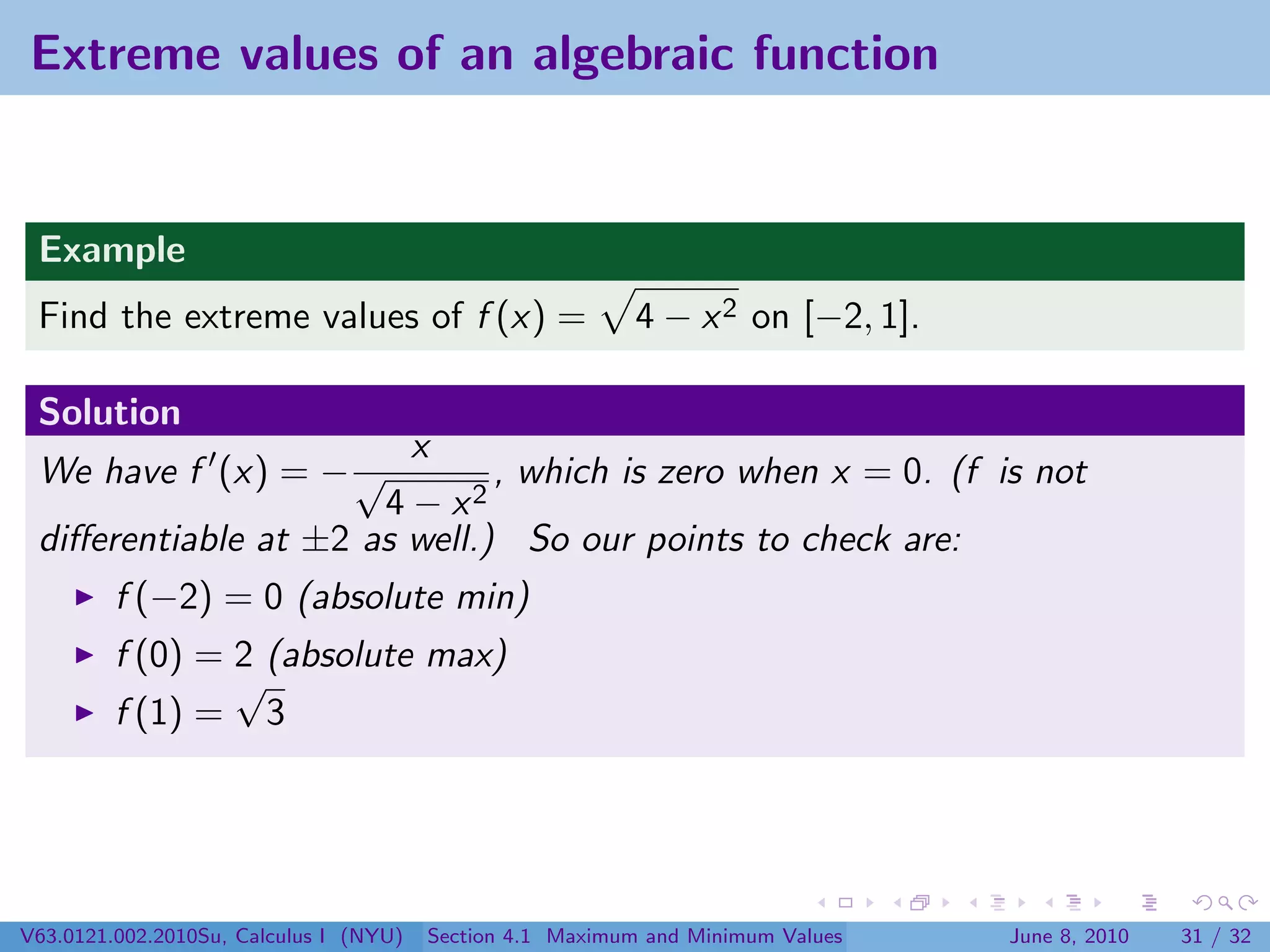 Extreme values of an algebraic function


 Example
 Find the extreme values of f (x) =                        4 − x 2 on [−2, 1].

 Solution
                        x
 We have f (x) = − √          , which is zero when x = 0. (f is not
                      4 − x2
 diﬀerentiable at ±2 as well.) So our points to check are:
         f (−2) = 0 (absolute min)
         f (0) = 2 (absolute max)
                 √
         f (1) = 3




V63.0121.002.2010Su, Calculus I (NYU)   Section 4.1 Maximum and Minimum Values   June 8, 2010   31 / 32
 