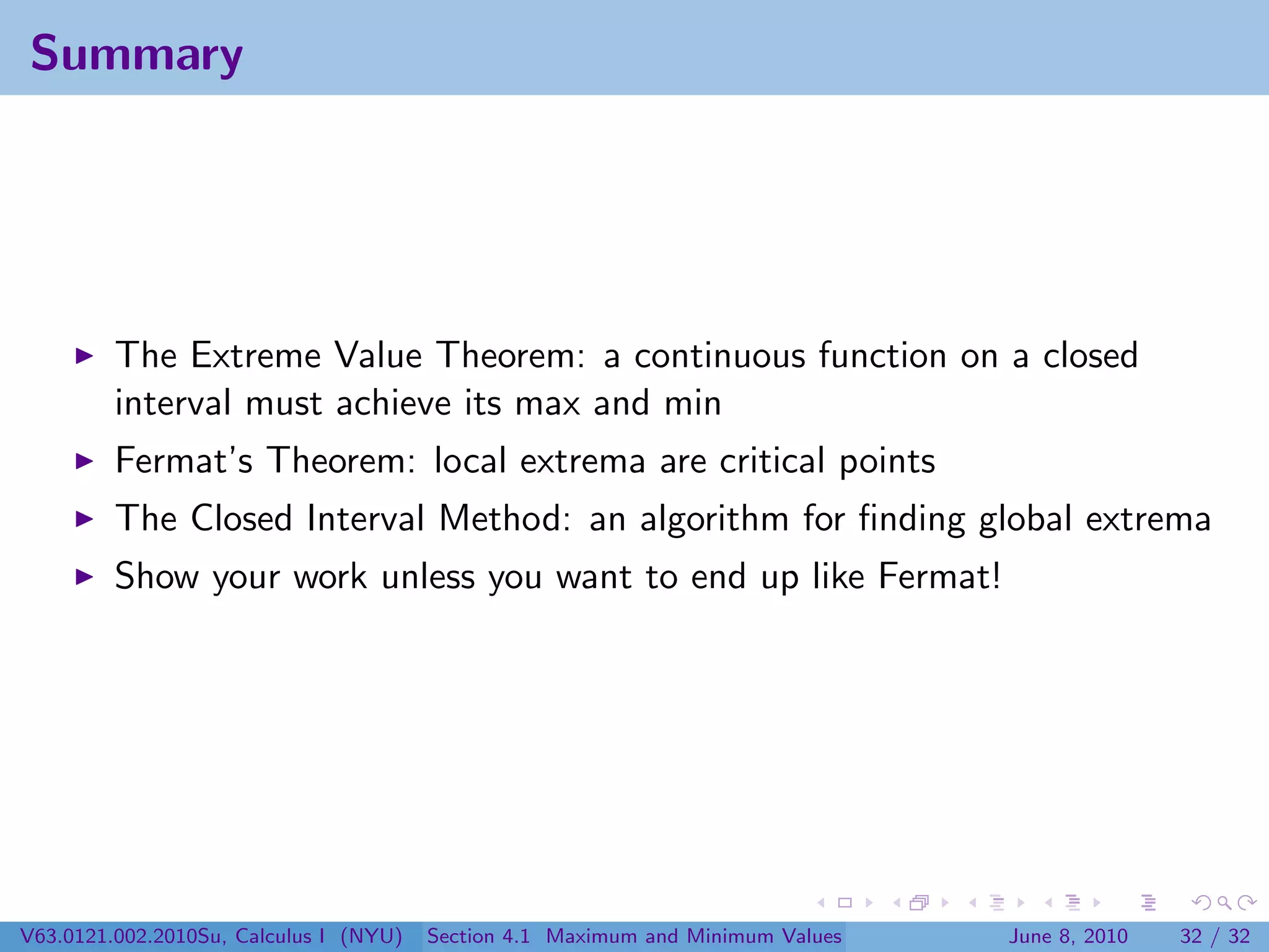 Summary




         The Extreme Value Theorem: a continuous function on a closed
         interval must achieve its max and min
         Fermat’s Theorem: local extrema are critical points
         The Closed Interval Method: an algorithm for ﬁnding global extrema
         Show your work unless you want to end up like Fermat!




V63.0121.002.2010Su, Calculus I (NYU)   Section 4.1 Maximum and Minimum Values   June 8, 2010   32 / 32
 