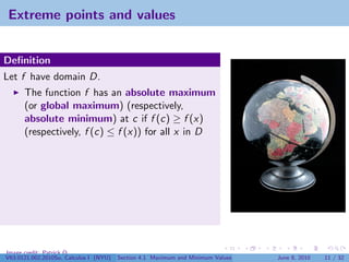 Extreme points and values


Deﬁnition
Let f have domain D.
      The function f has an absolute maximum
      (or global maximum) (respectively,
      absolute minimum) at c if f (c) ≥ f (x)
      (respectively, f (c) ≤ f (x)) for all x in D




Image credit: Patrick Q
V63.0121.002.2010Su, Calculus I (NYU)   Section 4.1 Maximum and Minimum Values   June 8, 2010   11 / 32
 