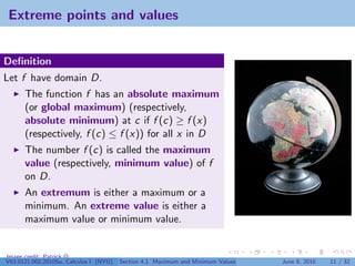 Extreme points and values


Deﬁnition
Let f have domain D.
      The function f has an absolute maximum
      (or global maximum) (respectively,
      absolute minimum) at c if f (c) ≥ f (x)
      (respectively, f (c) ≤ f (x)) for all x in D
      The number f (c) is called the maximum
      value (respectively, minimum value) of f
      on D.
      An extremum is either a maximum or a
      minimum. An extreme value is either a
      maximum value or minimum value.


Image credit: Patrick Q
V63.0121.002.2010Su, Calculus I (NYU)   Section 4.1 Maximum and Minimum Values   June 8, 2010   11 / 32
 