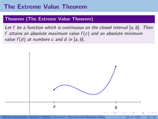 The Extreme Value Theorem
 Theorem (The Extreme Value Theorem)
 Let f be a function which is continuous on the closed interval [a, b]. Then
 f attains an absolute maximum value f (c) and an absolute minimum
 value f (d) at numbers c and d in [a, b].




                                        a                                        b
V63.0121.002.2010Su, Calculus I (NYU)   Section 4.1 Maximum and Minimum Values       June 8, 2010   12 / 32
 