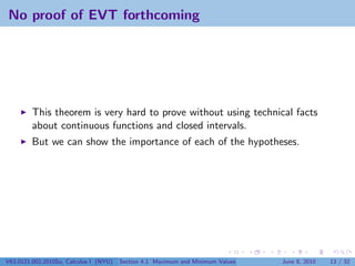 No proof of EVT forthcoming




         This theorem is very hard to prove without using technical facts
         about continuous functions and closed intervals.
         But we can show the importance of each of the hypotheses.




V63.0121.002.2010Su, Calculus I (NYU)   Section 4.1 Maximum and Minimum Values   June 8, 2010   13 / 32
 
