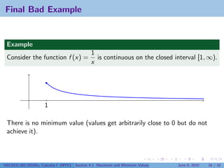 Final Bad Example


 Example
                                                1
 Consider the function f (x) =                    is continuous on the closed interval [1, ∞).
                                                x




                      1

 There is no minimum value (values get arbitrarily close to 0 but do not
 achieve it).



V63.0121.002.2010Su, Calculus I (NYU)   Section 4.1 Maximum and Minimum Values   June 8, 2010   16 / 32
 