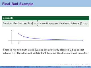 Final Bad Example


 Example
                                                1
 Consider the function f (x) =                    is continuous on the closed interval [1, ∞).
                                                x




                      1

 There is no minimum value (values get arbitrarily close to 0 but do not
 achieve it). This does not violate EVT because the domain is not bounded.



V63.0121.002.2010Su, Calculus I (NYU)   Section 4.1 Maximum and Minimum Values   June 8, 2010   16 / 32
 