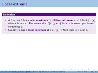 Local extrema

 Deﬁnition

        A function f has a local maximum or relative maximum at c if f (c) ≥ f (x)
        when x is near c. This means that f (c) ≥ f (x) for all x in some open interval
        containing c.
        Similarly, f has a local minimum at c if f (c) ≤ f (x) when x is near c.




V63.0121.002.2010Su, Calculus I (NYU)   Section 4.1 Maximum and Minimum Values   June 8, 2010   18 / 32
 