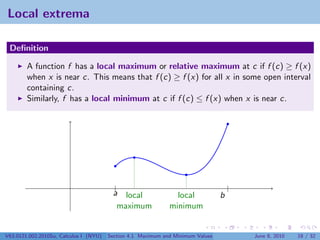 Local extrema

 Deﬁnition

        A function f has a local maximum or relative maximum at c if f (c) ≥ f (x)
        when x is near c. This means that f (c) ≥ f (x) for all x in some open interval
        containing c.
        Similarly, f has a local minimum at c if f (c) ≤ f (x) when x is near c.




                                          |                                          |
                                         a local                local            b
                                          maximum             minimum


V63.0121.002.2010Su, Calculus I (NYU)   Section 4.1 Maximum and Minimum Values           June 8, 2010   18 / 32
 