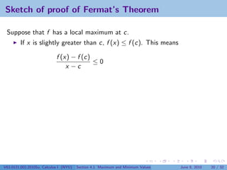 Sketch of proof of Fermat’s Theorem

 Suppose that f has a local maximum at c.
         If x is slightly greater than c, f (x) ≤ f (c). This means

                            f (x) − f (c)
                                          ≤0
                                x −c




V63.0121.002.2010Su, Calculus I (NYU)   Section 4.1 Maximum and Minimum Values   June 8, 2010   20 / 32
 