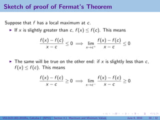 Sketch of proof of Fermat’s Theorem

 Suppose that f has a local maximum at c.
         If x is slightly greater than c, f (x) ≤ f (c). This means

                            f (x) − f (c)             f (x) − f (c)
                                          ≤ 0 =⇒ lim+               ≤0
                                x −c             x→c      x −c


         The same will be true on the other end: if x is slightly less than c,
         f (x) ≤ f (c). This means

                            f (x) − f (c)                              f (x) − f (c)
                                          ≥ 0 =⇒                lim                  ≥0
                                x −c                           x→c −       x −c




V63.0121.002.2010Su, Calculus I (NYU)   Section 4.1 Maximum and Minimum Values       June 8, 2010   20 / 32
 