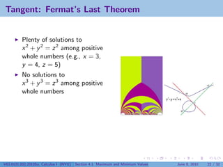 Tangent: Fermat’s Last Theorem


          Plenty of solutions to
          x 2 + y 2 = z 2 among positive
          whole numbers (e.g., x = 3,
          y = 4, z = 5)
          No solutions to
          x 3 + y 3 = z 3 among positive
          whole numbers




V63.0121.002.2010Su, Calculus I (NYU)   Section 4.1 Maximum and Minimum Values   June 8, 2010   22 / 32
 