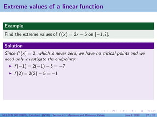Extreme values of a linear function


 Example
 Find the extreme values of f (x) = 2x − 5 on [−1, 2].

 Solution
 Since f (x) = 2, which is never zero, we have no critical points and we
 need only investigate the endpoints:
         f (−1) = 2(−1) − 5 = −7
         f (2) = 2(2) − 5 = −1




V63.0121.002.2010Su, Calculus I (NYU)   Section 4.1 Maximum and Minimum Values   June 8, 2010   27 / 32
 