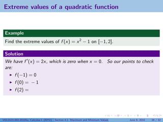 Extreme values of a quadratic function


 Example
 Find the extreme values of f (x) = x 2 − 1 on [−1, 2].

 Solution
 We have f (x) = 2x, which is zero when x = 0. So our points to check
 are:
         f (−1) = 0
         f (0) = − 1
         f (2) =




V63.0121.002.2010Su, Calculus I (NYU)   Section 4.1 Maximum and Minimum Values   June 8, 2010   28 / 32
 