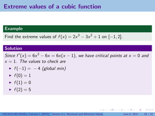 Extreme values of a cubic function


 Example
 Find the extreme values of f (x) = 2x 3 − 3x 2 + 1 on [−1, 2].

 Solution
 Since f (x) = 6x 2 − 6x = 6x(x − 1), we have critical points at x = 0 and
 x = 1. The values to check are
         f (−1) = − 4 (global min)
         f (0) = 1
         f (1) = 0
         f (2) = 5




V63.0121.002.2010Su, Calculus I (NYU)   Section 4.1 Maximum and Minimum Values   June 8, 2010   29 / 32
 