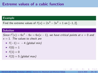 Extreme values of a cubic function


 Example
 Find the extreme values of f (x) = 2x 3 − 3x 2 + 1 on [−1, 2].

 Solution
 Since f (x) = 6x 2 − 6x = 6x(x − 1), we have critical points at x = 0 and
 x = 1. The values to check are
         f (−1) = − 4 (global min)
         f (0) = 1
         f (1) = 0
         f (2) = 5 (global max)




V63.0121.002.2010Su, Calculus I (NYU)   Section 4.1 Maximum and Minimum Values   June 8, 2010   29 / 32
 